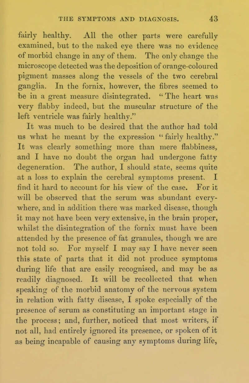 fairly healthy. All the other parts Avere carefully examined, but to the naked eye there was no evidence of morbid change in any of them. The only change the microscope detected was the deposition of orange-coloured pigment masses along the vessels of the two cerebral ganglia. In the fornix, however, the fibres seemed to be in a great measure disintegrated.  The heart was very flabby indeed, but the muscular structure of the left ventricle was fairly healthy. It was much to be desired that the author had told us what he meant by the expression  fairly healthy. It was clearly something more than mere flabbiness, and I have no doubt the organ had undergone fatty degeneration. The author, I should state, seems quite at a loss to explain the cerebral symptoms present. I find it hard to account for his view of the case. For it will be observed that the serum was abundant every- where, and in addition there was marked disease, though it may not have been very extensive, in the brain proper, whilst the disintegration of the fornix must have been attended by the presence of fat granules, though we are not told so. For myself I may say I have never seen this state of parts that it did not produce symptoms during life that are easily recognised, and may be as readily diagnosed. It will be recollected that when speaking of the morbid anatomy of the nervous system in relation with fatty disease, I spoke especially of the presence of serum as constituting an important stage in the process; and, further, noticed that most writers, if not all, had entirely ignored its presence, or spoken of it as being incapable of causing any symptoms during life,