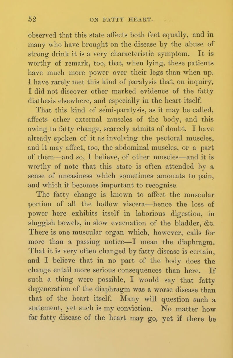 observed that this state affects both feet equally, and in many -\vho have brought on the disease by the abuse of strong drink it is a very characteristic symptom. It is worthy of remark, too, that, when lying, these patients have much more power over their legs than when up. I have rarely met this kind of paralysis that, on inquiry, I did not discover other marked evidence of the fatty diathesis elsewhere, and especially in the heart itself. That this kind of semi-paralysis, as it may be called, affects other external muscles of the body, and this owing to fatty change, scarcely admits of doubt. I have already spoken of it as involving the pectoral muscles, and it may affect, too, the abdominal muscles, or a part of them—and so, I believe, of other muscles—and it is worthy of note that this state is often attended by a sense of uneasiness which sometimes amounts to pain, and which it becomes important to recognise. The fatty change is known to affect the muscular portion of all the hollow viscera—hence the loss of power here exhibits itself in laborious digestion, in sluggish bowels, in slow evacuation of the bladder, &c. There is one muscular organ which, however, calls for more than a passing notice—I mean the diaphragm. That it is very often changed by fatty disease is certain, and I believe that in no part of the body does the change entail more serious consequences than here. If such a thing were possible, I would say that fatty degeneration of the diaphragm was a worse disease than that of the heart itself. Many will question such a statement, yet such is my conviction. No matter how far fatty disease of the heart may go, yet if there be