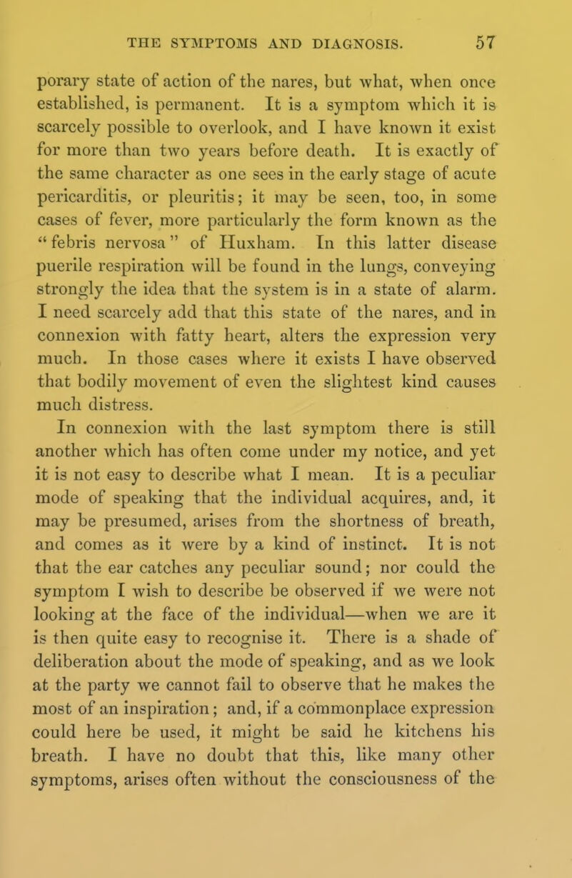 porary state of action of the nares, but what, when once established, is permanent. It is a symptom which it is scarcely possible to overlook, and I have known it exist for more than two years before death. It is exactly of the same character as one sees in the early stage of acute pericarditis, or pleuritis; it may be seen, too, in some cases of fever, more particularly the form known as the  febris nervosa of Huxham. In this latter disease puerile respiration will be found in the lungs, conveying strongly the idea that the system is in a state of alarm. I need scarcely add that this state of the nares, and in connexion with fatty heart, alters the expression very much. In those cases where it exists I have observed that bodily movement of even the slightest kind causes much distress. In connexion with the last symptom there is still another which has often come under my notice, and yet it is not easy to describe what I mean. It is a peculiar mode of speaking that the individual acquires, and, it may be presumed, arises from the shortness of breath, and comes as it were by a kind of instinct. It is not that the ear catches any peculiar sound; nor could the symptom I wish to describe be observed if we were not looking at the face of the individual—when we are it is then quite easy to recognise it. There is a shade of deliberation about the mode of speaking, and as we look at the party we cannot fail to observe that he makes the most of an inspiration; and, if a commonplace expression could here be used, it might be said he kitchens his breath. I have no doubt that this, like many other symptoms, arises often without the consciousness of the