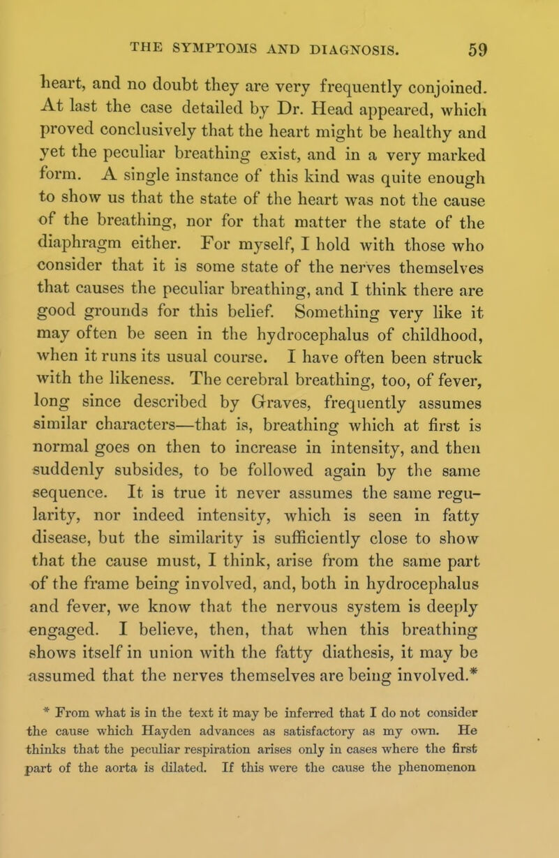 heart, and no doubt they are very frequently conjoined. At last the case detailed by Dr. Head appeared, which proved conclusively that the heart might be healthy and yet the peculiar breathing exist, and in a very marked form. A single instance of this kind was quite enough to show us that the state of the heart was not the cause of the breathing, nor for that matter the state of the diaphragm either. For myself, I hold with those who consider that it is some state of the nerves themselves that causes the peculiar breathing, and I think there are good grounds for this belief. Something very like it may often be seen in the hydrocephalus of childhood, when it runs its usual course. I have often been struck with the likeness. The cerebral breathing, too, of fever, long since described by Graves, frequently assumes similar characters—that is, breathing which at first is normal goes on then to increase in intensity, and then suddenly subsides, to be followed again by the same sequence. It is true it never assumes the same regu- larity, nor indeed intensity, which is seen in fatty disease, but the similarity is sufficiently close to show that the cause must, I think, arise from the same part of the frame being involved, and, both in hydrocephalus and fever, we know that the nervous system is deeply engaged. I believe, then, that when this breathing shows itself in union with the fatty diathesis, it may be assumed that the nerves themselves are being involved.* * From what is in the text it may be inferred that I do not consider the cause which Hayden advances as satisfactory as my own. He thinks that the pecidiar respiration arises only in cases where the first part of the aorta is dilated. If this were the cause the phenomenon