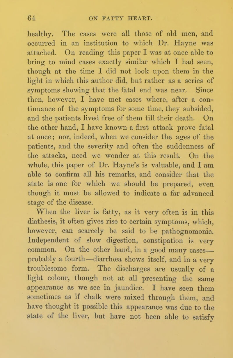 healthy. The cases were all those of old men, and occurred in an institution to which Dr. Hayne was attached. On reading this paper I was at once able to bring to mind cases exactly similar which I had seen, though at the time I did not look upon them in the light in which this author did, but rather as a series of symptoms showing that the fatal end was near. Since then, however, I have met cases where, after a con- tinuance of the symptoms for some time, they subsided, and the patients lived free of them till their death. On the other hand, I have known a first attack prove fatal at once; nor, indeed, when we consider the ages of the patients, and the severity and often the suddenness of the attacks, need we wonder at this result. On the whole, this paper of Dr. Hayne's is valuable, and I am able to confirm all his remarks, and consider that the state is one for which we should be prepared, even though it must be allowed to indicate a far advanced stage of the disease. When the liver is fatty, as it very often is in this diathesis, it often gives rise to certain symptoms, which, however, can scarcely be said to be pathognomonic. Independent of slow digestion, constipation is very common. On the other hand, in a good many cases— probably a fourth—diarrhoea shows itself, and in a very troublesome form. The discharges are usually of a light colour, though not at all presenting the same appearance as we see in jaundice. I have seen them sometimes as if chalk were mixed through them, and have thought it possible this appearance was due to the state of the liver, but have not been able to satisfy