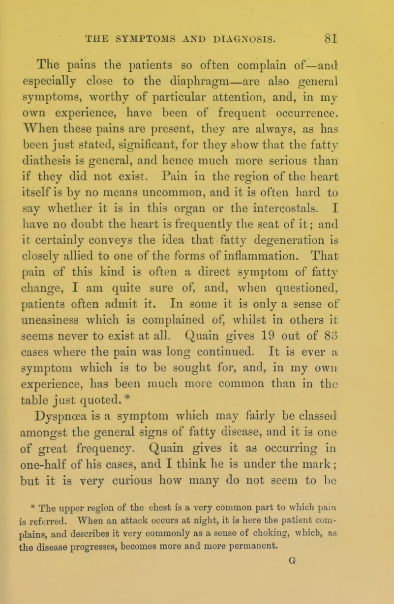 The pains the patients so often complain of—and especially close to the diaphragm—are also general symptoms, worthy of particular attention, and, in my own experience, have been of frequent occurrence. When these pains are present, they are always, as has been just stated, significant, for they show that the fatty diathesis is general, and hence much more serious than if they did not exist. Pain in the region of the heart itself is by no means uncommon, and it is often hard to say whether it is in this organ or the intercostals. I have no doubt the heart is frequently the seat of it; and it certainly conveys the idea that fatty degeneration is closely allied to one of the forms of inflammation. That pain of this kind is often a direct symptom of fatty change, I am quite sure of, and, when questioned, patients often admit it. In some it is only a sense of uneasiness which is complained of, whilst in others it seems never to exist at all. Quain gives 19 out of 83 cases where the pain was long continued. It is ever a symptom which is to be sought for, and, in my own experience, has been much more common than in the table just quoted.* Dyspnoea is a symptom which may fairly be classed amongst the general signs of fatty disease, and it is one of great frequency. Quain gives it as occurring in one-half of his cases, and I think he is under the mark; but it is very curious how many do not seem to be * The upper region of the chest is a very common part to which pain is referred. When an attack occurs at night, it is here the patient com- plains, and describes it very commonly as a sense of choking, which, as the disease progresses, becomes more and more permanent. G