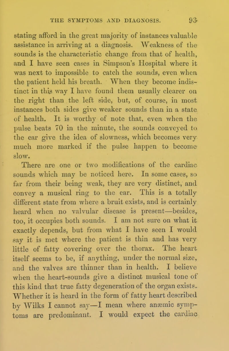 stating afford in the great majority of instances valuable assistance in arriving at a diagnosis. Weakness of the sounds is the characteristic change from that of health, and I have seen cases in Simpson's Hospital where it was next to impossible to catch the sounds, even when the patient held his breath. When they become indis- tinct in this way I have found them usually clearer on the right than the left side, but, of course, in most instances both sides give weaker sounds than in a state of health. It is worthy of note that, even when the pulse beats 70 in the minute, the sounds conveyed to the ear give the idea of slowness, which becomes very- much more marked if the pulse happen to become slow. There are one or two modifications of the cardiac sounds which may be noticed here. In some cases, so tar from their being weak, they are very distinct, and convey a musical ring to the ear. This is a totally different state from Avhere a bruit exists, and is certainly heard when no valvular disease is present—besides, too, it occupies both sounds. I am not sure on what it exactly depends, but from what I have seen I would say it is met where the patient is thin and has very little of fatty covering over the thorax. The heart itself seems to be, if anything, under the normal size, and the valves are thinner than in health. I believe when the heart-sounds give a distinct musical tone of this kind that true fatty degeneration of the organ exists. Whether it is heard in the form of fatty heart described by Wilks I cannot say—I mean where anaimic symp- toms are predominant. I would expect the cardiac