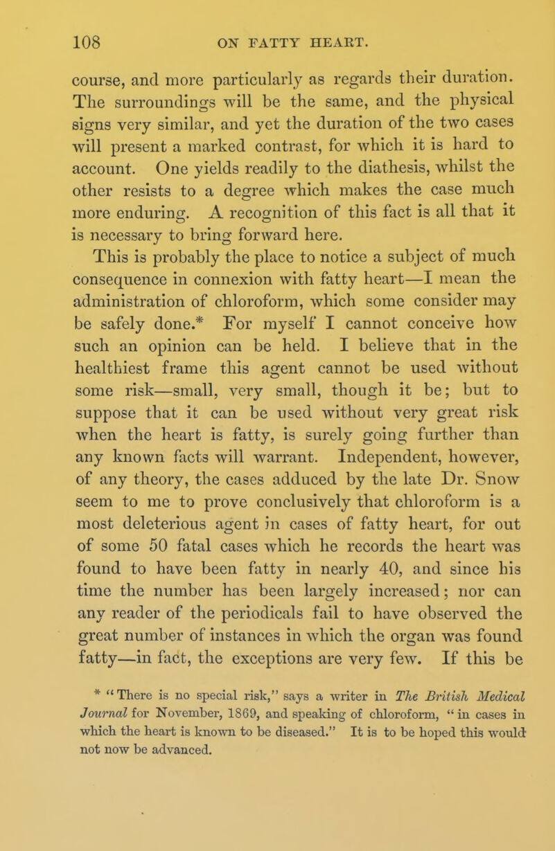 course, and more particularly as regards their duration. The surroundings will be the same, and the physical signs very similar, and yet the duration of the two cases will present a marked contrast, for which it is hard to account. One yields readily to the diathesis, whilst the other resists to a degree which makes the case much more enduring. A recognition of this fact is all that it is necessary to bring forward here. This is probably the place to notice a subject of much, consequence in connexion with fatty heart—I mean the administration of chloroform, which some consider may be safely done.* For myself I cannot conceive how such an opinion can be held. I believe that in the healthiest frame this agent cannot be used without some risk—small, very small, though it be; but to suppose that it can be used without very great risk when the heart is fatty, is surely going further than any known facts will warrant. Independent, however, of any theory, the cases adduced by the late Dr. Snow seem to me to prove conclusively that chloroform is a most deleterious agent in cases of fatty heart, for out of some 50 fatal cases which he records the heart was found to have been fatty in nearly 40, and since his time the number has been largely increased; nor can any reader of the periodicals fail to have observed the great number of instances in which the organ was found fatty—in fact, the exceptions are very few. If this be * There is no special risk, says a writer in The British Medical Journal for November, 1S69, and speaking of chloroform, in cases in which the heart is known to be diseased. It is to be hoped this would not now be advanced.