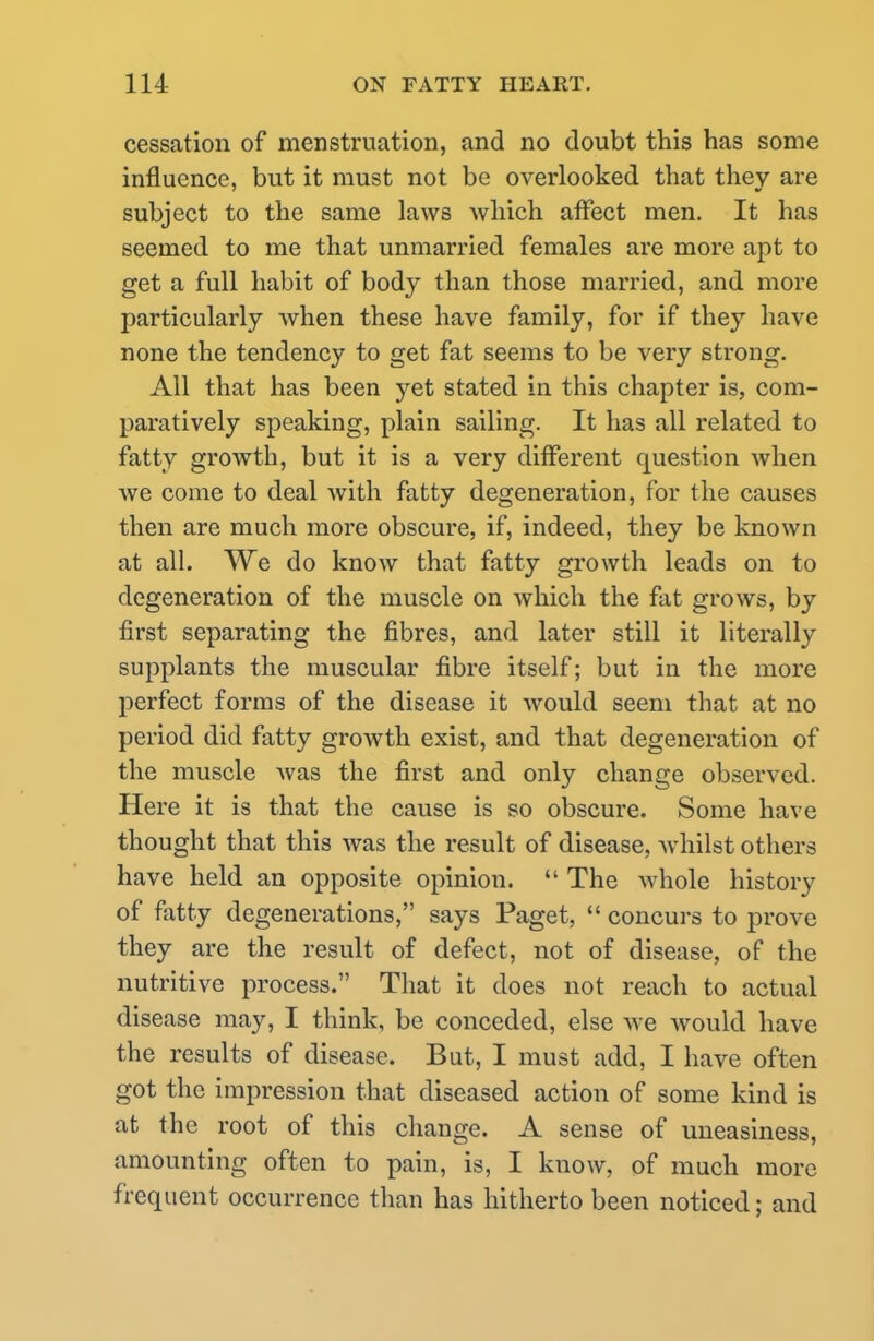 cessation of menstruation, and no doubt this has some influence, but it must not be overlooked that they are subject to the same laws which affect men. It has seemed to me that unmarried females are more apt to get a full habit of body than those married, and more particularly when these have family, for if they have none the tendency to get fat seems to be very strong. All that has been yet stated in this chapter is, com- paratively speaking, plain sailing. It has all related to fatty growth, but it is a very different question when we come to deal with fatty degeneration, for the causes then are much more obscure, if, indeed, they be known at all. We do know that fatty growth leads on to degeneration of the muscle on which the fat grows, by first separating the fibres, and later still it literally supplants the muscular fibre itself; but in the more perfect forms of the disease it would seem that at no period did fatty growth exist, and that degeneration of the muscle was the first and only change observed. Here it is that the cause is so obscure. Some have thought that this was the result of disease, whilst others have held an opposite opinion.  The whole history of fatty degenerations, says Paget,  concurs to prove they are the result of defect, not of disease, of the nutritive process. That it does not reach to actual disease may, I think, be conceded, else we would have the results of disease. But, I must add, I have often got the impression that diseased action of some kind is at the root of this change. A sense of uneasiness, amounting often to pain, is, I know, of much more frequent occurrence than has hitherto been noticed; and