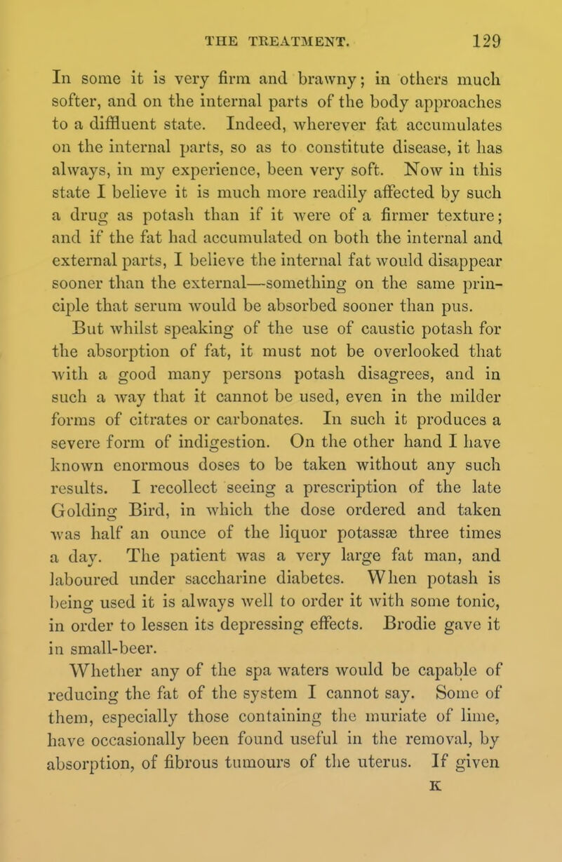In some it is very firm and brawny; in others much softer, and on the internal parts of the body approaches to a diffluent state. Indeed, wherever fat accumulates on the internal parts, so as to constitute disease, it has always, in my experience, been very soft. Now in this state I believe it is much more readily affected by such a drug as potash than if it were of a firmer texture; and if the fat had accumulated on both the internal and external parts, I believe the internal fat would disappear sooner than the external—something on the same prin- ciple that serum Avould be absorbed sooner than pus. But whilst speaking of the use of caustic potash for the absorption of fat, it must not be overlooked that ■with a good many persons potash disagrees, and in such a way that it cannot be used, even in the milder forms of citrates or carbonates. In such it produces a severe form of indigestion. On the other hand I have known enormous doses to be taken without any such results. I recollect seeing a prescription of the late Golding Bird, in which the dose ordered and taken was half an ounce of the liquor potassas three times a day. The patient was a very large fat man, and laboured under saccharine diabetes. When potash is being used it is always well to order it with some tonic, in order to lessen its depressing effects. Brodie gave it in small-beer. Whether any of the spa waters would be capable of reducing the fat of the system I cannot say. Some of them, especially those containing the muriate of lime, have occasionally been found useful in the removal, by absorption, of fibrous tumours of the uterus. If given K