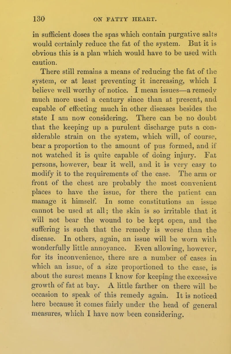 in sufficient doses the spas which contain purgative salts would certainly reduce the flit of the system. But it is obvious this is a plan which would have to be used with caution. There still remains a means of reducing the fat of the system, or at least preventing it increasing, which I believe well worthy of notice. I mean issues—a remedy much more used a century since than at present, and capable of effecting much in other diseases besides the state I am now considering. There can be no doubt that the keeping up a purulent discharge puts a con- siderable strain on the system, which will, of course, bear a proportion to the amount of pus formed, and if not watched it is quite capable of doing injury. Fat persons, however, bear it well, and it is very easy to modify it to the requirements of the case. The arm or front of the chest are probably the most convenient places to have the issue, for there the patient can manage it himself. In some constitutions an issue cannot be used at all; the skin is so irritable that it will not bear the wound to be kept open, and the suffering is such that the remedy is worse than the disease. In others, again, an issue will be worn with wonderfully little annoyance. Even allowing, however, for its inconvenience, there are a number of cases in which an issue, of a size proportioned to the case, is about the surest means I know for keeping the excessive growth of fat at bay. A little farther on there will be occasion to speak of this remedy again. It is noticed here because it comes fairly under the head of general measures, which I have now been considering.