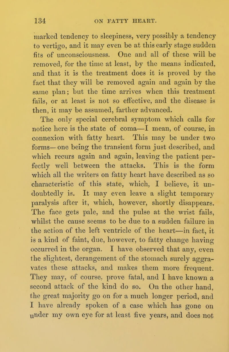 marked tendency to sleepiness, very possibly a tendency to vertigo, and it may even be at this early stage sudden fits of unconsciousness. One and all of these will be removed, for the time at least, by the means indicated, and that it is the treatment does it is proved by the fact that they will be removed again and again by the same plan; but the time arrives when this treatment fails, or at least is not so effective, and the disease is then, it may be assumed, farther advanced. The only special cerebral symptom which calls for notice here is the state of coma—I mean, of course, in connexion with fatty heart. This may be under two forms—one being the transient form just described, and which recurs again and again, leaving the patient per- fectly well between the attacks. This is the form which all the writers on fatty heart have described as so characteristic of this state, which, I believe, it un- doubtedly is. It may even leave a slight temporary paralysis after it, which, however, shortly disappears. The face gets pale, and the pulse at the wrist fails, whilst the cause seems to be due to a sudden failure in the action of the left ventricle of the heart—in fact, it is a kind of faint, due, however, to fatty change having occurred in the organ. I have observed that any, even the slightest, derangement of the stomach surely aggra- vates these attacks, and makes them more frequent. They may, of course, prove fatal, and I have known a second attack of the kind do so. On the other hand, the great majority go on for a much longer period, and I have already spoken of a case which has gone on under my own eye for at least five years, and does not