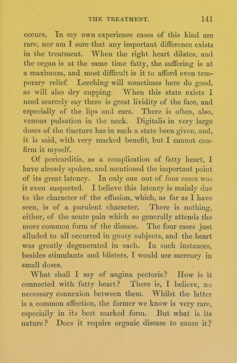 occurs. In my own experience cases of this kind are rare, nor am I sure that any important difference exists in the treatment. When the right heart dilates, and the organ is at the same time fatty, the suffering is at a maximum, and most difficult is it to afford even tem- porary relief. Leeching will sometimes here do good, as will also dry cupping. When this state exists I need scarcely say there is great lividity of the face, and especially of the lips and ears. There is often, also, venous pulsation in the neck. Digitalis in very large doses of the tincture has in such a state been given, and, it is said, with very marked benefit, but I cannot con- firm it myself. Of pericarditis, as a complication of fatty heart, I have already spoken, and mentioned the important point of its great latency. In only one out of four cases was it even suspected. I believe this latency is mainly due to the character of the effusion, which, as far as I have seen, is of a purulent character. There is nothing, either, of the acute pain which so generally attends the more common form of the disease. The four cases just alluded to all occurred in gouty subjects, and the heart was greatly degenerated in each. In such instances, besides stimulants and blisters, I would use mercury in small doses. What shall I say of angina pectoris? How is it connected with fatty heart? There is, I believe, no necessary connexion between them, Whilst the latter is a common affection, the former we knoAv is very rare, especially in its best marked form. But what is its nature? Does it require organic disease to cause it?