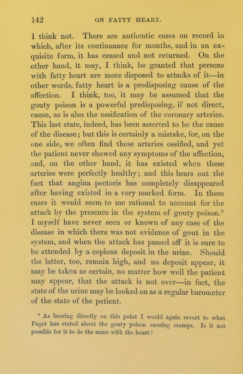 1 think not. There are authentic cases on record in which, after its continuance for months, and in an ex- quisite form, it has ceased and not returned. On the other hand, it may, I think, be granted that persons with fatty heart are more disposed to attacks of it—in other words, fatty heart is a predisposing cause of the affection. I think, too, it may be assumed that the gouty poison is a powerful predisposing, if not direct, cause, as is also the ossification of the coronary arteries. This last state, indeed, has been asserted to be the cause of the disease; but this is certainly a mistake, for, on the one side, we often find these arteries ossified, and yet the patient never showed any symptoms of the affection, and, on the other hand, it has existed when these arteries were perfectly healthy; and this bears out the fact that angina pectoris has completely disappeared after having existed in a very marked form. In these cases it would seem to me rational to account for the attack by the presence in the system of gouty poison. I myself have never seen or known of any case of the disease in which there was not evidence of gout in the system, and when the attack has passed off it is sure to be attended by a copious deposit in the urine. Should the latter, too, remain high, and no deposit appear, it may be taken as certain, no matter how well the patient may appear, that the attack is not over—in fact, the state of the urine may be looked on as a regular barometer of the state of the patient. * As bearing directly on this point I would again revert to what Paget has stated about the gouty poison causing cramps. Is it not possible for it to do the same with the heart ?