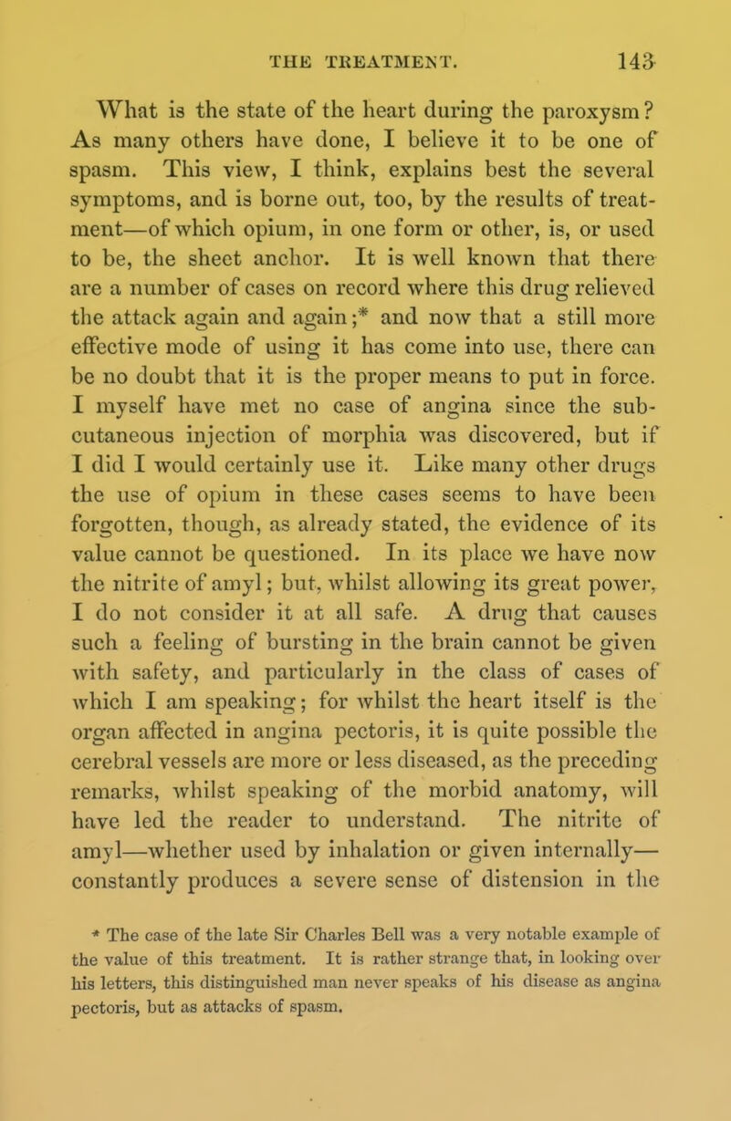 What is the state of the heart during the paroxysm ? As many others have done, I believe it to be one of spasm. This view, I think, explains best the several symptoms, and is borne out, too, by the results of treat- ment—of which opium, in one form or other, is, or used to be, the sheet anchor. It is well known that there are a number of cases on record where this drug relieved the attack again and again ;* and now that a still more effective mode of using it has come into use, there can be no doubt that it is the proper means to put in force. I myself have met no case of angina since the sub- cutaneous injection of morphia was discovered, but if I did I would certainly use it. Like many other drugs the use of opium in these cases seems to have been forgotten, though, as already stated, the evidence of its value cannot be questioned. In its place we have now the nitrite of amy]; but, whilst allowing its great power, I do not consider it at all safe. A drug that causes such a feeling of bursting in the brain cannot be given with safety, and particularly in the class of cases of which I am speaking; for whilst the heart itself is the organ affected in angina pectoris, it is quite possible the cerebral vessels arc more or less diseased, as the preceding remarks, whilst speaking of the morbid anatomy, will have led the reader to understand. The nitrite of amyl—whether used by inhalation or given internally— constantly produces a severe sense of distension in the * The case of the late Sir Charles Bell was a very notable example of the value of this treatment. It is rather strange that, in looking over his letters, this distinguished man never speaks of his disease as angina pectoris, but as attacks of spasm.