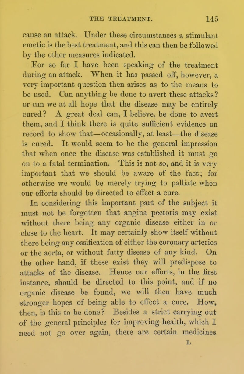 cause an attack. Under these circumstances a stimulant emetic is the best treatment, and this can then be followed by the other measures indicated. For so far I have been speaking of the treatment during an attack. When it has passed off, however, a very important question then arises as to the means to be used. Can anything be done to avert these attacks ? or can we at all hope that the disease may be entirely cured? A great deal can, I believe, be done to avert them, and I think there is quite sufficient evidence on record to show that—occasionally, at least—the disease is cured. It would seem to be the general impression that when once the disease was established it must go on to a fatal termination. This is not so, and it is very important that we should be aware of the fact; for otherwise we would be merely trying to palliate when our efforts should be directed to effect a cure. In considering this important part of the subject it must not be forgotten that angina pectoris may exist without there being any organic disease either in or close to the heart. It may certainly show itself without there being any ossification of either the coronary arteries or the aorta, or without fatty disease of any kind. On the other hand, if these exist they will predispose to attacks of the disease. Hence our efforts, in the first instance, should be directed to this point, and if no organic disease be found, we will then have much stronger hopes of being able to effect a cure. How, then, is this to be done? Besides a strict carrying out of the general principles for improving health, which I need not go over again, there are certain medicines L