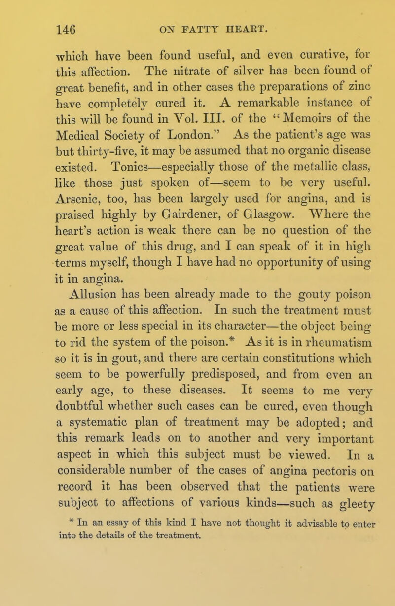 which have been found useful, and even curative, for this affection. The nitrate of silver has been found of great benefit, and in other cases the preparations of zinc have completely cured it. A remarkable instance of this will be found in Vol. III. of the Memoirs of the Medical Society of London. As the patient's age was but thirty-five, it may be assumed that no organic disease existed. Tonics—especially those of the metallic class, like those just spoken of—seem to be very useful. Arsenic, too, has been largely used for angina, and is praised highly by Gairdener, of Glasgow. Where the heart's action is weak there can be no question of the great value of this drug, and I can speak of it in high terms myself, though I have had no opportunity of using it in angina. Allusion has been already made to the gouty poison as a cause of this affection. In such the treatment must be more or less special in its character—the object being to rid the system of the poison.* As it is in rheumatism so it is in gout, and there are certain constitutions which seem to be powerfully predisposed, and from even an early age, to these diseases. It seems to me very doubtful whether such cases can be cured, even though a systematic plan of treatment may be adopted; and this remark leads on to another and very important aspect in which this subject must be viewed. In a considerable number of the cases of angina pectoris on record it has been observed that the patients were subject to affections of various kinds—such as gleety * In an essay of this kind I have not thought it advisable to enter into the details of the treatment.