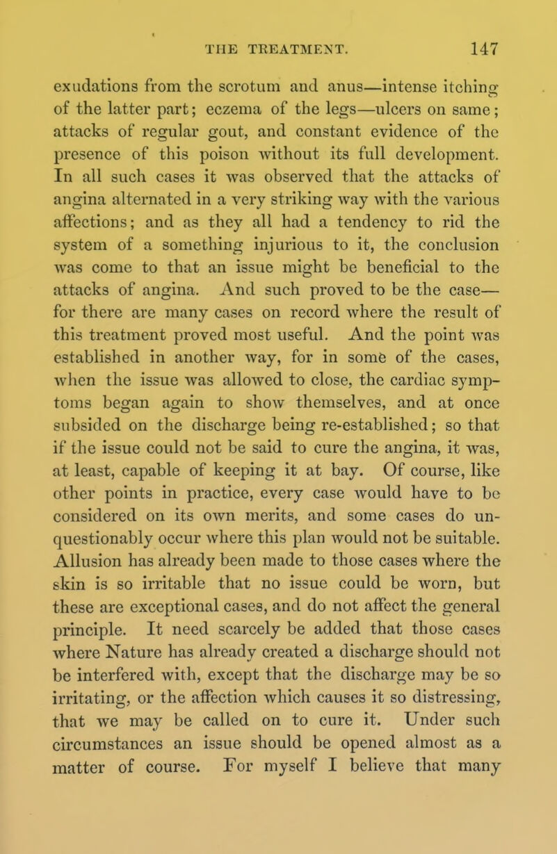 exudations from the scrotum and anus—intense itching of the latter part; eczema of the legs—ulcers on same; attacks of regular gout, and constant evidence of the presence of this poison without its full development. In all such cases it was observed that the attacks of angina alternated in a very striking way with the various affections; and as they all had a tendency to rid the system of a something injurious to it, the conclusion was come to that an issue might be beneficial to the attacks of angina. And such proved to be the case— for there are many cases on record where the result of this treatment proved most useful. And the point was established in another way, for in some of the cases, Avhen the issue was allowed to close, the cardiac symp- toms began again to show themselves, and at once subsided on the discharge being re-established; so that if the issue could not be said to cure the angina, it was, at least, capable of keeping it at bay. Of course, like other points in practice, every case would have to be considered on its own merits, and some cases do un- questionably occur where this plan would not be suitable. Allusion has already been made to those cases where the skin is so irritable that no issue could be worn, but these are exceptional cases, and do not affect the general principle. It need scarcely be added that those cases where Nature has already created a discharge should not be interfered with, except that the discharge may be so irritating, or the affection which causes it so distressing, that we may be called on to cure it. Under such circumstances an issue should be opened almost as a matter of course. For myself I believe that many