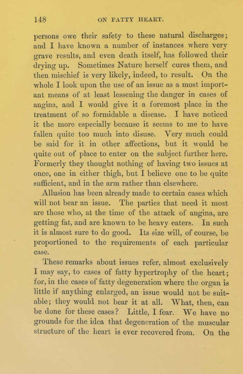 persons owe their safety to these natural discharges; and I have known a number of instances where very grave results, and even death itself, has followed their drying up. Sometimes Nature herself cures them, and then mischief is very likely, indeed, to result. On the whole I look upon the use of an issue as a most import- ant means of at least lessening the danger in cases of angina, and I would give it a foremost place in the treatment of so formidable a disease. I have noticed it the more especially because it seems to me to have fallen quite too much into disuse. Very much could be said for it in other affections, but it would be quite out of place to enter on the subject further here. Formerly they thought nothing of having two issues at once, one in either thigh, but I believe one to be quite sufficient, and in the arm rather than elsewhere. Allusion has been already made to certain cases which will not bear an issue. The parties that need it most are those who, at the time of the attack of angina, are getting fat, and are known to be heavy eaters. In such it is almost sure to do good. Its size will, of course, be proportioned to the requirements of each particular case. These remarks about issues refer, almost exclusively I may say, to cases of fatty hypertrophy of the heart; for, in the cases of fatty degeneration where the organ is little if anything enlarged, an issue would not be suit- able ; they would not bear it at all. What, then, can be done for these cases? Little, I fear. We have no grounds for the idea that degeneration of the muscular structure of the heart is ever recovered from. On the