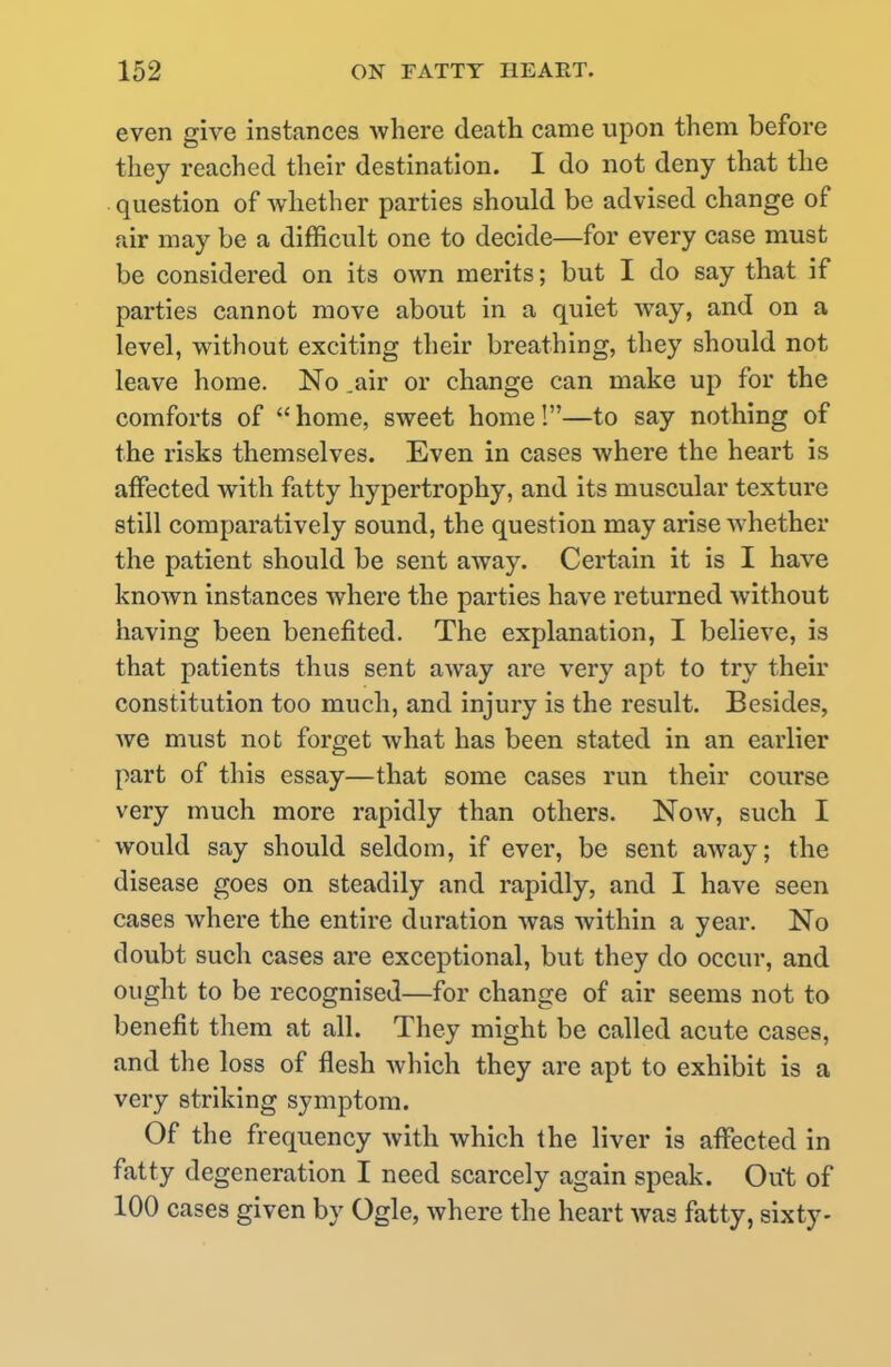 even give instances where death came upon them before they reached their destination. I do not deny that the question of whether parties should be advised change of air may be a difficult one to decide—for every case must be considered on its own merits; but I do say that if parties cannot move about in a quiet way, and on a level, without exciting their breathing, they should not leave home. No .air or change can make up for the comforts of  home, sweet home!—to say nothing of the risks themselves. Even in cases where the heart is affected with fatty hypertrophy, and its muscular texture still comparatively sound, the question may arise whether the patient should be sent away. Certain it is I have known instances where the parties have returned without having been benefited. The explanation, I believe, is that patients thus sent away are very apt to try their constitution too much, and injury is the result. Besides, we must not forget what has been stated in an earlier part of this essay—that some cases run their course very much more rapidly than others. Now, such I would say should seldom, if ever, be sent away; the disease goes on steadily and rapidly, and I have seen cases where the entire duration was within a year. No doubt such cases are exceptional, but they do occur, and ought to be recognised—for change of air seems not to benefit them at all. They might be called acute cases, and the loss of flesh which they are apt to exhibit is a very striking symptom. Of the frequency with which the liver is affected in fatty degeneration I need scarcely again speak. Out of 100 cases given by Ogle, where the heart was fatty, sixty-