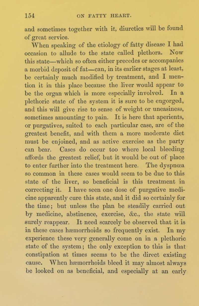 and sometimes together with it, diuretics will be found of great service. When speaking of the etiology of fatty disease I had occasion to allude to the state called plethora. Now this state—which so often either precedes or accompanies a morbid deposit of fat—can, in its earlier stages at least, be certainly much modified by treatment, and I men- tion it in this place because the liver would appear to be the organ which is more especially involved. In a plethoric state of the system it is sure to be engorged, and this will give rise to sense of weight or uneasiness, sometimes amounting to pain. It is here that aperients, or purgatives, suited to each particular case, are of the greatest benefit, and with them a more moderate diet must be enjoined, and as active exercise as the party can bear. Cases do occur too where local bleeding affords the greatest relief, but it would be out of place to enter further into the treatment here. The dyspnoea so common in these cases would seem to be due to this state of the liver, so beneficial is this treatment in correcting it. I have seen one dose of purgative medi- cine apparently cure this state, and it did so certainly for the time; but unless the plan be steadily carried out by medicine, abstinence, exercise, &c, the state will surely reappear. It need scarcely be observed that it is in these cases haemorrhoids so frequently exist. In my experience these very generally come on in a plethoric state of the system; the only exception to this is that constipation at times seems to be the direct existing cause. When haemorrhoids bleed it may almost always be looked on as beneficial, and especially at an early
