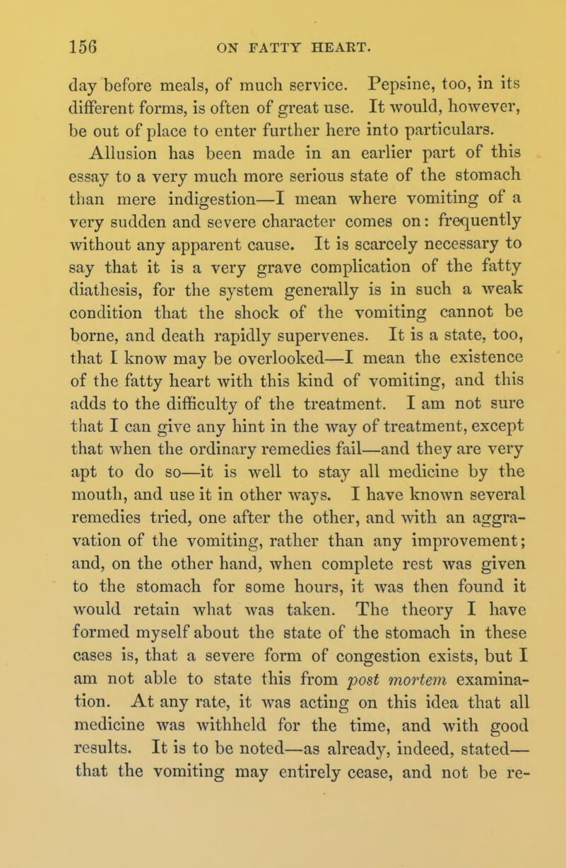 day before meals, of much service. Pepsine, too, in its different forms, is often of great use. It would, however, be out of place to enter further here into particulars. Allusion has been made in an earlier part of this essay to a very much more serious state of the stomach than mere indigestion—I mean where vomiting of a very sudden and severe character comes on: frequently without any apparent cause. It is scarcely necessary to say that it is a very grave complication of the fatty diathesis, for the system generally is in such a weak condition that the shock of the vomiting cannot be borne, and death rapidly supervenes. It is a state, too, that I know may be overlooked—I mean the existence of the fatty heart with this kind of vomiting, and this adds to the difficulty of the treatment. I am not sure that I can give any hint in the way of treatment, except that when the ordinary remedies fail—and they are very apt to do so—it is Avell to stay all medicine by the mouth, and use it in other ways. I have known several remedies tried, one after the other, and with an aggra- vation of the vomiting, rather than any improvement; and, on the other hand, when complete rest was given to the stomach for some hours, it was then found it would retain what was taken. The theory I have formed myself about the state of the stomach in these cases is, that a severe form of congestion exists, but I am not able to state this from post mortem examina- tion. At any rate, it was acting on this idea that all medicine was withheld for the time, and with good results. It is to be noted—as already, indeed, stated— that the vomiting may entirely cease, and not be re-