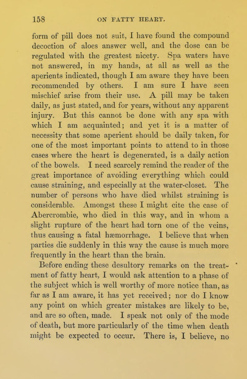 form of pill does not suit, I have found the compound decoction of aloes answer well, and the dose can be regulated with the greatest nicety. Spa waters have not answered, in my hands, at all as well as the aperients indicated, though I am aware they have been recommended by others. I am sure I have seen mischief arise from their use. A pill may be taken daily, as just stated, and for years, without any apparent injury. But this cannot be done with any spa with which I am acquainted; and yet it is a matter of necessity that some aperient should be daily taken, for one of the most important points to attend to in those cases where the heart is degenerated, is a daily action of the bowels. I need scarcely remind the reader of the great importance of avoiding everything which could cause straining, and especially at the water-closet. The number of persons who have died whilst straining is considerable. Amongst these I might cite the case of Abercrombie, who died in this way, and in whom a slight rupture of the heart had torn one of the veins, thus causing a fatal h£emorrhage. I believe that when parties die suddenly in this way the cause is much more frequently in the heart than the brain. Before ending these desultory remarks on the treat- ' ment of fatty heart, I would ask attention to a phase of the subject which is well worthy of more notice than, as far as I am aware, it has yet received; nor do I know any point on which greater mistakes are likely to be, and are so often, made. I speak not only of the mode of death, but more particularly of the time when death might be expected to occur. There is, I believe, no