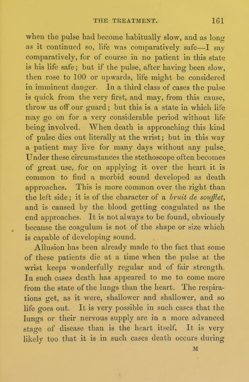 when the pulse had become habitually slow, and as long as it continued so, life was comparatively safe—I say comparatively, for of course in no patient in this state is his life safe; but if the pulse, after having been slow, then rose to 100 or upwards, life might be considered in imminent danger. In a third class of cases the pulse is quick from the very first, and may, from this cause, throw us off our guard; but this is a state in which life may go on for a very considerable period without life being involved. When death is approaching this kind of pulse dies out literally at the wrist; but in this way a patient may live for many days without any pulse. Under these circumstances the stethoscope often becomes of great use, for on applying it over the heart it is common to find a morbid sound developed as death approaches. This is more common over the right than the left side; it is of the character of a bruit de soufflet, and is caused by the blood getting coagulated as the end approaches. It is not always to be found, obviously because the coagulum is not of the shape or size which is capable of developing sound. Allusion has been already made to the fact that some of these patients die at a time when the pulse at the wrist keeps wonderfully regular and of fair strength. In such cases death has appeared to me to come more from the state of the lungs than the heart. The respira- tions get, as it were, shallower and shallower, and so life goes out. It is very possible in such cases that the lungs or their nervous supply are in a more advanced stage of disease than is the heart itself. It is very likely too that it is in such cases death occurs during M