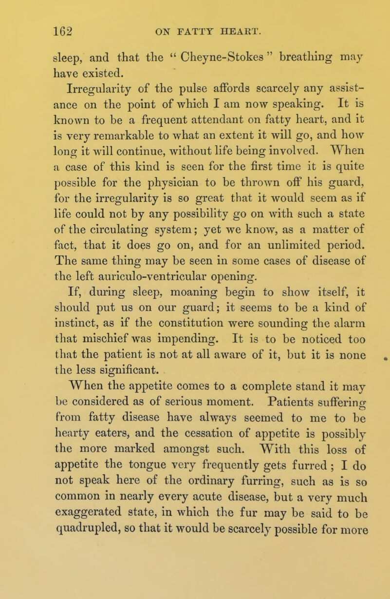 sleep, and that the  Cheyne-Stokes  breathing may have existed. Irregularity of the pulse affords scarcely any assist- ance on the point of which I am now speaking. It is known to be a frequent attendant on fatty heart, and it is very remarkable to what an extent it will go, and how long it will continue, without life being involved. When a case of this kind is seen for the first time it is quite possible for the physician to be thrown off his guard, for the irregularity is so great that it would seem as if life could not by any possibility go on with such a state of the circulating system; yet we know, as a matter of fact, that it does go on, and for an unlimited period. The same thing may be seen in some cases of disease of the left auriculo-ventricular opening. If, during sleep, moaning begin to show itself, it should put us on our guard; it seems to be a kind of instinct, as if the constitution were sounding the alarm that mischief was impending. It is to be noticed too that the patient is not at all aware of it, but it is none . the less significant. When the appetite comes to a complete stand it may be considered as of serious moment. Patients suffering; from fatty disease have always seemed to me to be hearty eaters, and the cessation of appetite is possibly the more marked amongst such. With this loss of appetite the tongue very frequently gets furred; I do not speak here of the ordinary furring, such as is so common in nearly every acute disease, but a very much exaggerated state, in which the fur may be said to be quadrupled, so that it would be scarcely possible for more