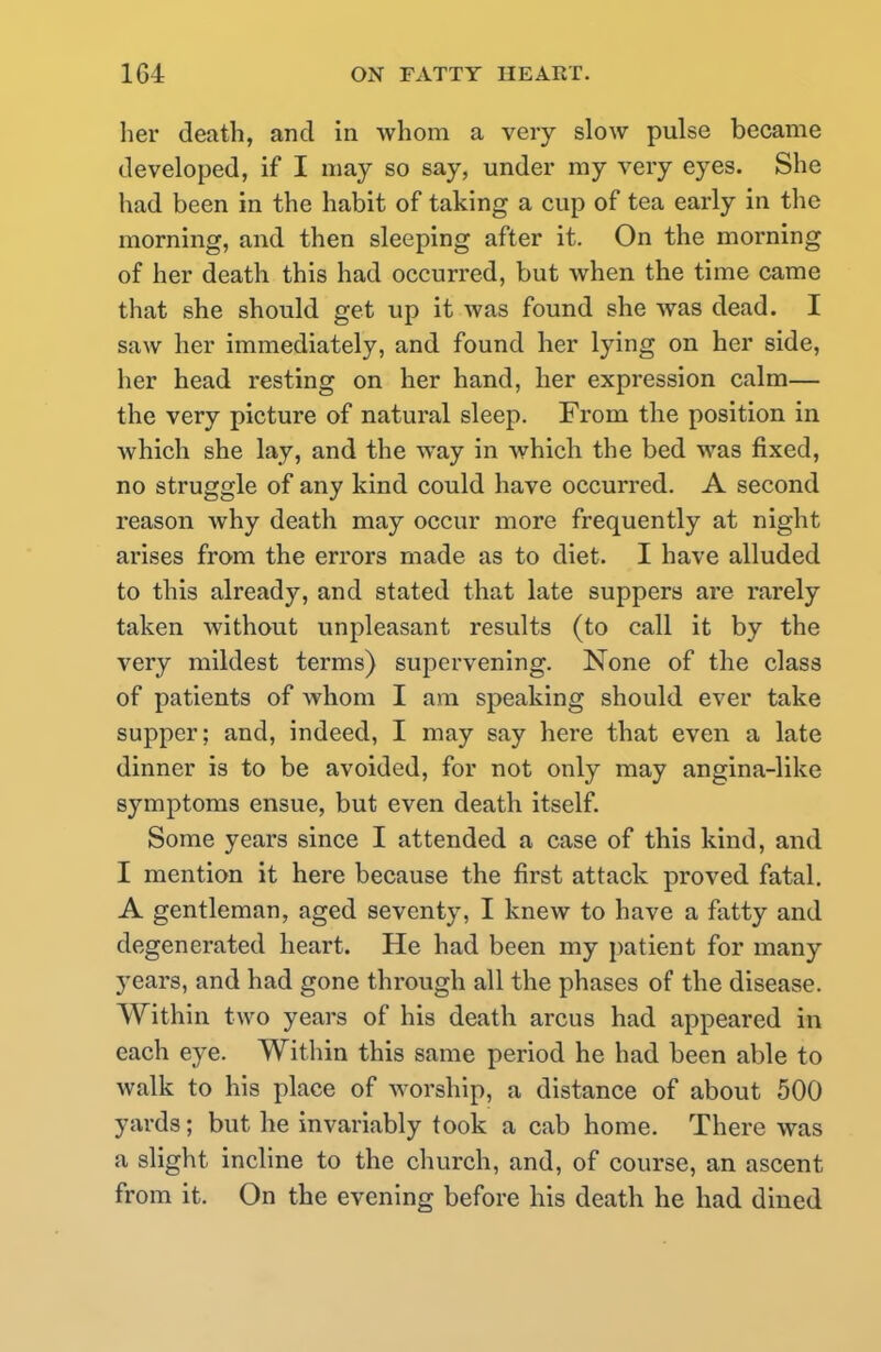 her death, and in whom a very slow pulse became developed, if I may so say, under my very eyes. She had been in the habit of taking a cup of tea early in the morning, and then sleeping after it. On the morning of her death this had occurred, but when the time came that she should get up it was found she was dead. I saw her immediately, and found her lying on her side, her head resting on her hand, her expression calm— the very picture of natural sleep. From the position in which she lay, and the way in which the bed was fixed, no struggle of any kind could have occurred. A second reason why death may occur more frequently at night arises from the errors made as to diet. I have alluded to this already, and stated that late suppers are rarely taken without unpleasant results (to call it by the very mildest terms) supervening. None of the class of patients of whom I am speaking should ever take supper; and, indeed, I may say here that even a late dinner is to be avoided, for not only may angina-like symptoms ensue, but even death itself. Some years since I attended a case of this kind, and I mention it here because the first attack proved fatal. A gentleman, aged seventy, I knew to have a fatty and degenerated heart. He had been my patient for many years, and had gone through all the phases of the disease. Within two years of his death arcus had appeared in each eye. Within this same period he had been able to walk to his place of worship, a distance of about 500 yards; but he invariably took a cab home. There was a slight incline to the church, and, of course, an ascent from it. On the evening before his death he had dined