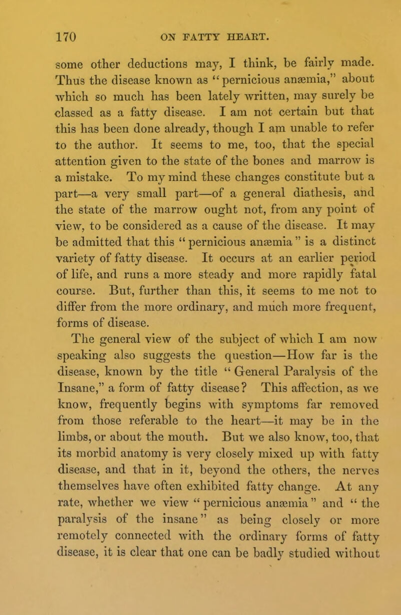 some other deductions may, I think, be fairly made. Thus the disease known as pernicious anaemia, about which so much has been lately written, may surely be classed as a fatty disease. I am not certain but that this has been done already, though I am unable to refer to the author. It seems to me, too, that the special attention given to the state of the bones and marrow is a mistake. To my mind these changes constitute but a part—a very small part—of a general diathesis, and the state of the marrow ought not, from any point of view, to be considered as a cause of the disease. It may be admitted that this  pernicious anaemia  is a distinct variety of fatty disease. It occurs at an earlier period of life, and runs a more steady and more rapidly fatal course. But, further than this, it seems to me not to differ from the more ordinary, and much more frequent, forms of disease. The general view of the subject of which I am now speaking also suggests the question—How far is the disease, known by the title  General Paralysis of the Insane, a form of fatty disease? This affection, as we know, frequently begins with symptoms far removed from those referable to the heart—it may be in the limbs, or about the mouth. But we also know, too, that its morbid anatomy is very closely mixed up with fatty disease, and that in it, beyond the others, the nerves themselves have often exhibited fatty change. At any rate, whether Ave view pernicious anaemia and  the paralysis of the insane as being closely or more remotely connected with the ordinary forms of fatty disease, it is clear that one can be badly studied without