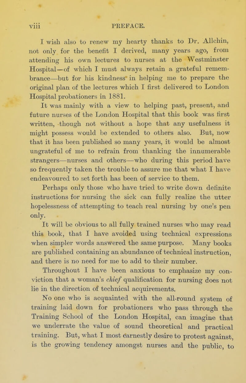 I wish also to renew my hearty thanks to Dr. Allchin, not only for the benefit I derived, many years ago, from attending his own lectures to nurses at the Westminster Hospital—of which I must always retain a grateful remem- brance—but for his kindness' in helping me to prepare the original plan of the lectures which I first delivered to London Hospital probationers in 1881. It was mainly with a view to helping past, present, and future nurses of the London Hospital that this book was first written, though not without a hope that any usefulness it might possess would be extended to others also. But, now that it has been published so many years, it would be almost ungrateful of me to refrain from thanking the innumerable strangers—nurses and others—who during this period have so frequently taken the trouble to assure me that what I have endeavoured to set forth has been of service to them. Perhaps only those who have tried to write down definite instructions for nursing the sick can fully realize the utter hopelessness of attempting to teach real nursing by one's pen only. It will be obvious to all fully trained nurses who may read this book, that I have avoided using technical expressions when simpler words answered the same purpose. Many books are published containing an abundance of technical instruction, and there is no need for me to add to their number. Throughout I have been anxious to emphasize my con- viction that a woman's chief qualification for nursing does not lie in the direction of technical acquirements. No one who is acquainted with the all-round system of training laid down for probationers who pass through the Training School of the London Hospital, can imagine that we underrate the value of sound theoretical and practical training. But, what I most earnestly desire to protest against, is the growing tendency amongst nurses and the public, to