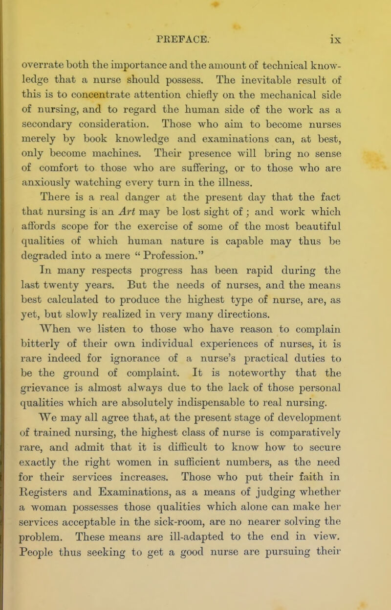 overrate both the importance and the amount of technical know- ledge that a nurse should possess. The inevitable result of this is to concentrate attention chiefly on the mechanical side of nursing, and to regard the human side of the work as a secondary consideration. Those who aim to become nurses merely by book knowledge and examinations can, at best, only become machines. Their presence will bring no sense of comfort to those who are suffering, or to those who are anxiously watching every turn in the illness. There is a real danger at the present day that the fact that nursing is an Art may be lost sight of; and work which affords scope for the exercise of some of the most beautiful qualities of which human nature is capable may thus be degraded into a mere  Profession. In many respects progress has been rapid during the last twenty years. But the needs of nurses, and the means best calculated to produce the highest type of nurse, are, as yet, but slowly realized in very many directions. When we listen to those who have reason to complain bitterly of their own individual experiences of nurses, it is rare indeed for ignorance of a nurse's practical duties to be the ground of complaint. It is noteworthy that the grievance is almost always due to the lack of those personal qualities which are absolutely indispensable to real nursing. We may all agree that, at the present stage of development of trained nursing, the highest class of nurse is comparatively rare, and admit that it is difficult to know how to secure exactly the right women in sufficient numbers, as the need for their services increases. Those who put their faith in llegisters and Examinations, as a means of judging whethei' a woman possesses those qualities which alone can make her services acceptable in the sick-room, are no nearer solving the problem. These means are ill-adapted to the end in view. People thus seeking to get a good nurse are pursuing their