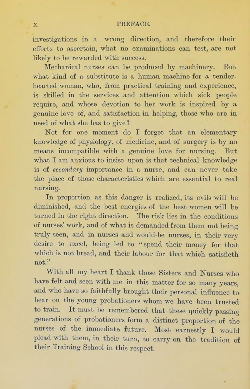 investigations in a wrong direction, and therefore their efforts to ascertain, what no examinations can test, are not likely to be rewarded with success. Mechanical nurses can be produced by machinery. But what kind of a substitute is a human machine for a tender- hearted woman, who, from practical training and experience, is skilled in the services and attention which sick people require, and whose devotion to her work is inspired by a genuine love of, and satisfaction in helping, those who are in need of what she has to give ? Not for one moment do I forget that an elementary knowledge of physiology, of medicine, and of surgery is by no means incompatible with a genuine love for nursing. But what I am anxious to insist upon is that technical knowledge is of secondary importance in a nurse, and can never take the place of those characteristics which are essential to real nursing. In proportion as this danger is realized, its evils will be diminished, and the best energies of the best women will be turned in the right direction. The risk lies in the conditions of nurses' work, and of what is demanded from them not beiner truly seen, and in nurses and would-be nurses, in their very desire to excel, being led to spend their money for that which is not bread, and their labour for that which satisfieth not. With all my heart I thank those Sisters and Nurses who have felt and seen with me in this matter for so many years, and who have so faithfully brought their personal influence to bear on the young probationers whom we have been trusted to train. It must be remembered that these quickly passing generations of probationers form a distinct proportion of the nurses of the immediate future. Most earnestly I would plead with them, in their turn, to carry on the tradition of their Training School in this respect.