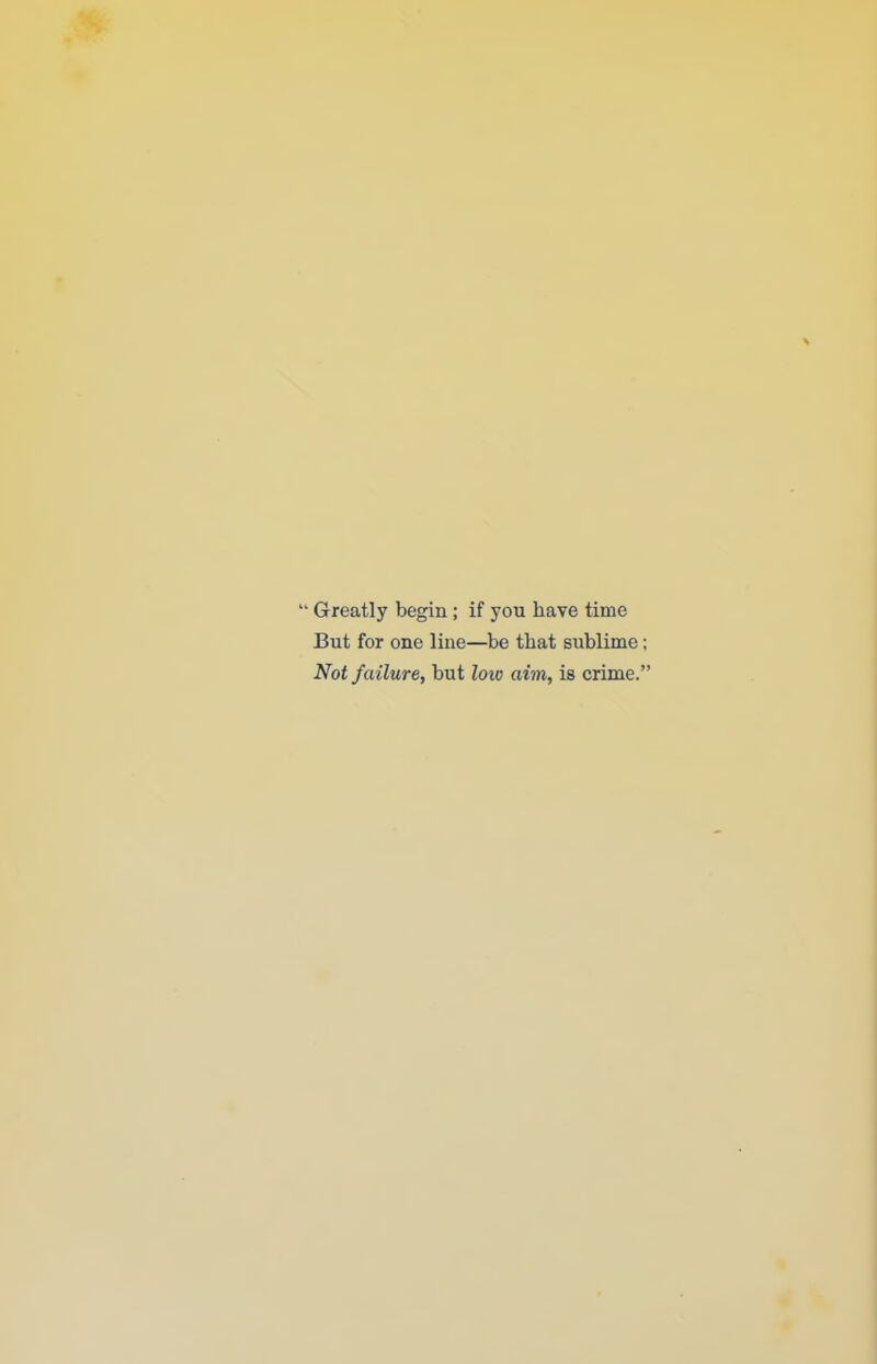  Greatly begin; if you have time But for one line—be that sublime; Not failure, but loiv aim, is crime.