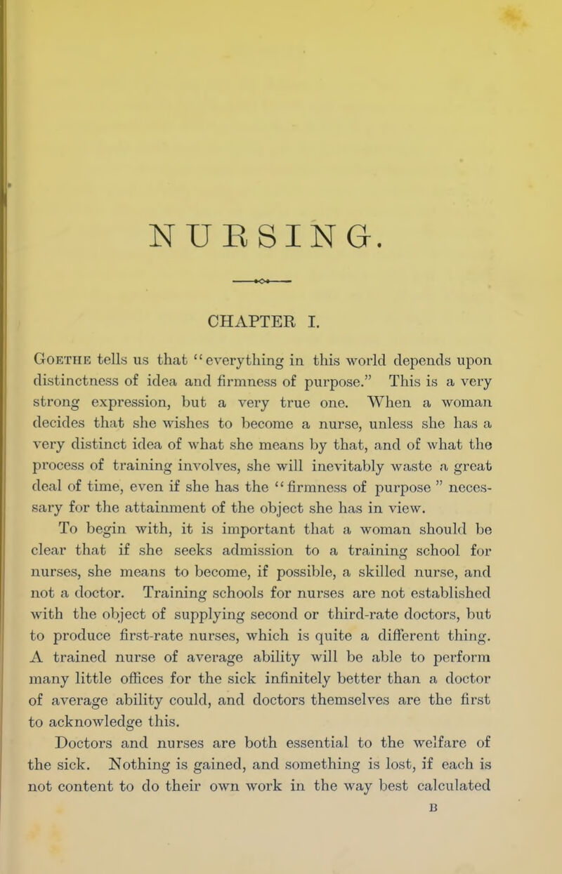 NUESING. CHAPTER I. Goethe tells us that everything in this world depends upon distinctness of idea and firmness of purpose. This is a very strong expression, but a very true one. When a woman decides that she wishes to become a nurse, unless she has a very distinct idea of what she means by that, and of what the process of training involves, she will inevitably waste a great deal of time, even if she has the firmness of purpose  neces- sary for the attainment of the object she has in view. To begin with, it is important that a woman should be clear that if she seeks admission to a training school for nurses, she means to become, if possible, a skilled nurse, and not a doctor. Training schools for nurses are not established with the object of supplying second or third-rate doctors, but to produce first-rate nurses, which is quite a different thing. A trained nurse of average ability will be able to perform many little offices for the sick infinitely better than a doctor of average ability could, and doctors themselves are the first to acknowledge this. Doctors and nurses are both essential to the welfare of the sick. Nothing is gained, and something is lost, if each is not content to do their own work in the way best calculated B