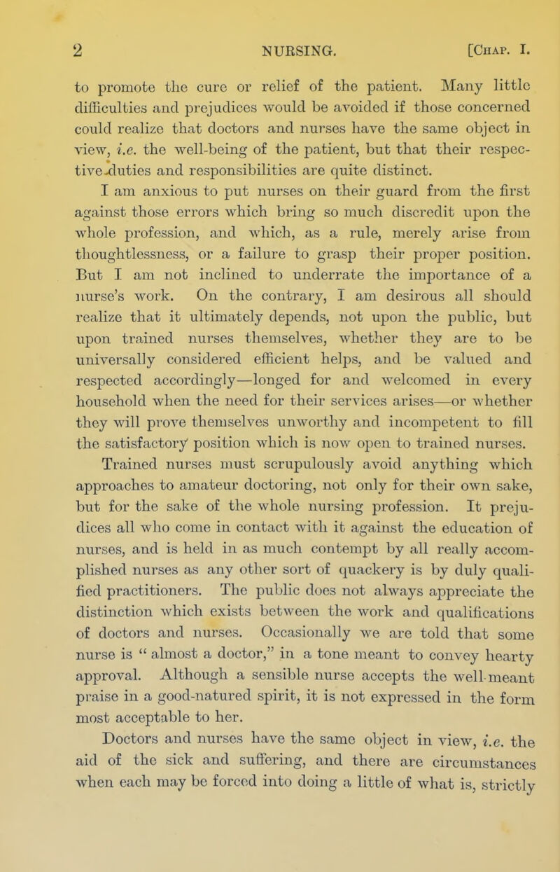 to promote the cure or relief of the patient. Many little difficulties and prejudices would be avoided if those concerned could realize that doctors and nurses have the same object in view, i.e. the well-being of the patient, but that their respec- tive-duties and responsibilities are quite distinct. I am anxious to put nurses on their guard from the first against those errors which bring so much discredit upon the whole profession, and which, as a rule, merely arise from thoughtlessness, or a failure to grasp their proper position. But I am not inclined to underrate the importance of a nurse's work. On the contrary, I am desirous all should realize that it ultimately depends, not upon the public, but upon trained nurses themselves, whether they are to be universally considered efficient helps, and be valued and respected accordingly—longed for and welcomed in every household when the need for their services arises—or whether they will prove themselves unworthy and incompetent to fill the satisfactory position which is now open to trained nurses. Trained nurses must scrupulously avoid anything which approaches to amateur doctoring, not only for their own sake, but for the sake of the whole nursing profession. It preju- dices all who come in contact with it against the education of nurses, and is held in as much contempt by all really accom- plished nurses as any other sort of quackery is by duly quali- fied practitioners. The public does not always appreciate the distinction which exists between the work and qualifications of doctoi*s and nurses. Occasionally we are told that some nurse is  almost a doctor, in a tone meant to convey hearty approval. Although a sensible nurse accepts the well-meant praise in a good-natured spirit, it is not expressed in the form most acceptable to her. Doctors and nui*ses have the same object in view, i.e. the aid of the sick and suffering, and there are circumstances when each may be forced into doing a little of what is, strictly