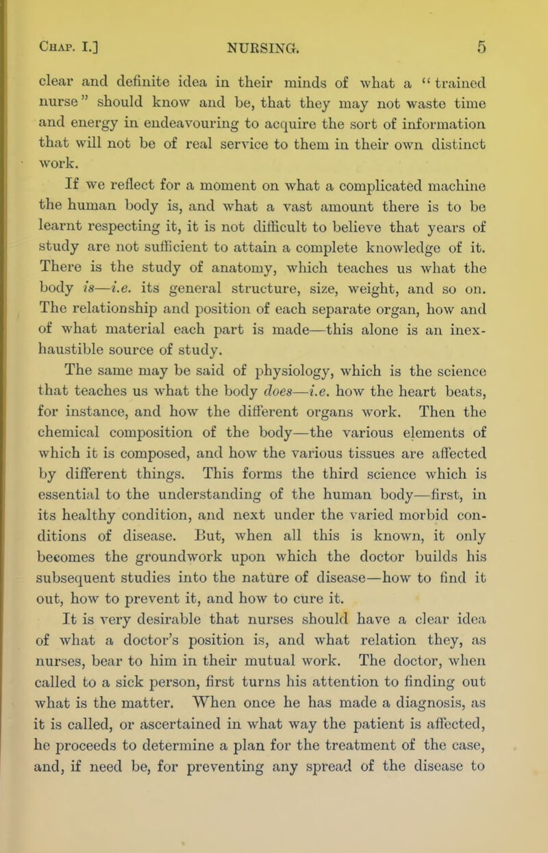 clear and definite idea in their minds of what a  trained nurse should know and be, that they may not waste time and energy in endeavouring to acquire the sort of information that will not be of real service to them in theu' own distinct work. If we reflect for a moment on what a complicated machine the human body is, and what a vast amount there is to be learnt respecting it, it is not difficult to believe that years of study are not sufficient to attain a complete knowledge of it. There is the study of anatomy, which teaches us what the body is—i.e. its genei-al structure, size, weight, and so on. The relationship and position of each separate organ, how and of what material each part is made—this alone is an inex- haustible source of study. The same may be said of physiology, which is the science that teaches us what the body does—i.e. how the heart beats, for instance, and how the different organs Avork. Then the chemical composition of the body—the various elements of which it is composed, and how the various tissues are affected by different things. This forms the third science which is essential to the understanding of the human body—first, in its healthy condition, and next under the varied morbid con- ditions of disease. But, when all this is known, it only becomes the groundwork upon which the doctor builds his subsequent studies into the nature of disease—how to find it out, how to prevent it, and how to cure it. It is very desirable that nurses should have a clear idea of what a doctor's position is, and what relation they, as nurses, bear to him in their mutual work. The doctor, when called to a sick pex'son, first turns his attention to finding out what is the matter. When once he has made a diagnosis, as it is called, or ascertained in what way the patient is affected, he proceeds to determine a plan for the treatment of the case, and, if need be, for preventing any spread of the disease to