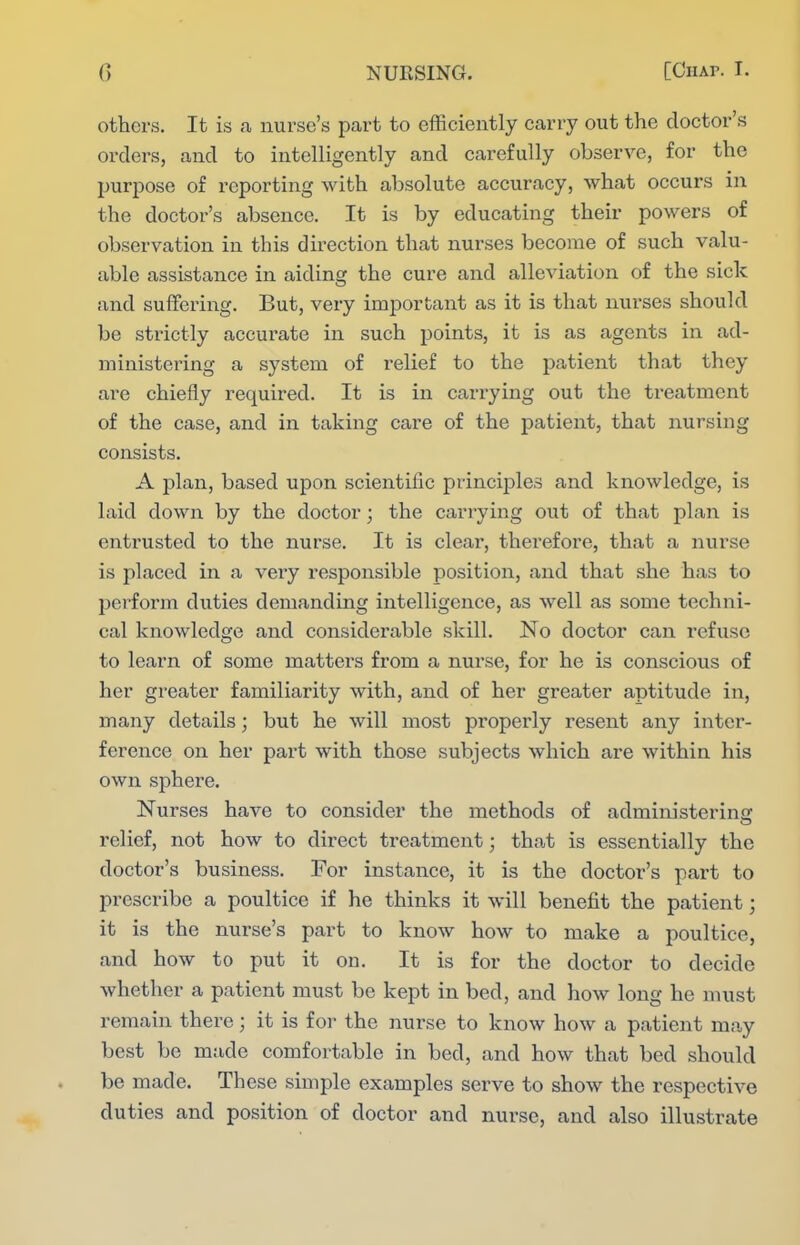 others. It is a nurse's part to efficiently carry out the doctor's orders, and to intelligently and carefully observe, for the purpose of reporting with absolute accuracy, what occurs in the doctor's absence. It is by educating their powers of observation in this direction that nurses become of such valu- able assistance in aiding the cure and alleviation of the sick and suffering. But, very important as it is that nurses should be strictly accurate in such points, it is as agents in ad- ministering a system of relief to the patient that they are chiefly required. It is in carrying out the treatment of the case, and in taking care of the patient, that nursing consists. A plan, based upon scientific princij)le3 and knowledge, is laid down by the doctor; the carrying out of that plan is entrusted to the nurse. It is clear, therefore, that a nurse is placed in a very responsible position, and that she has to perform duties demanding intelligence, as well as some techni- cal knowledge and considerable skill. No doctor can refuse to learn of some matters from a nurse, for he is conscious of her greater familiarity with, and of her greater aptitude in, many details; but he will most properly resent any inter- ference on her part with those subjects which are within his own sphere. Nurses have to consider the methods of administering relief, not how to direct treatment; that is essentially the doctor's business. For instance, it is the doctor's part to prescribe a poultice if he thinks it will benefit the patient; it is the nurse's part to know how to make a poultice, and how to put it on. It is for the doctor to decide whether a patient must be kept in bed, and how long he must remain there; it is for the nurse to know how a patient may best be made comfortable in bed, and how that bed should be made. These simple examples serve to show the respective duties and position of doctor and nurse, and also illustrate