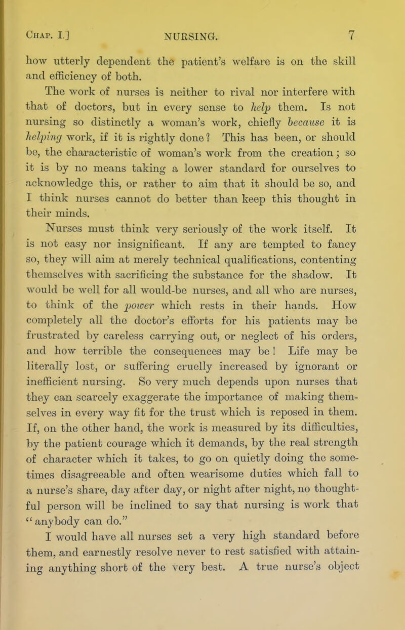 how utterly dependent the patient's welfare is on the skill and efficiency of both. The woik of nurses is neither to rival nor interfere with that of doctors, but in every sense to Jielj) them. Is not nursing so distinctly a woman's work, chiefly because it is heljnnrf work, if it is rightly done 1 This has been, or should be, the characteristic of woman's work from the creation; so it is by no means taking a lower standard for ourselves to acknowledge this, or rather to aim that it should be so, and I think nurses cannot do better than keep this thought in their minds. Nurses must think very seriously of the work itself. It is not easy nor insignificant. If any are tempted to fancy so, they will aim at merely technical qualifications, contenting themselves with sacrificing the substance for the shadow. It would be well for all would-be nurses, and all who are nurses, to think of the poioer which rests in their hands. How completely all the doctor's efforts for his patients may be frustrated by careless carrying out, or neglect of his orders, and how terrible the consequences may be ! Life may be literally lost, or suffering cruelly increased by ignoi'ant or ineflScient nursing. So very much depends upon nurses that they can scarcely exaggerate the importance of making them- selves in every way fit for the trust which is reposed in them. If, on the other hand, the work is measured by its difficulties, by the patient courage which it demands, by the real strength of character which it takes, to go on quietly doing the some- times disagreeable and often wearisome duties which fall to a nurse's share, day after day, or night after night, no thought- ful person will be inclined to say that nursing is work that  anybody can do. I would have all nurses set a very high standard before them, and earnestly resolve never to rest satisfied with attain- ing anything short of the very best. A true nurse's object