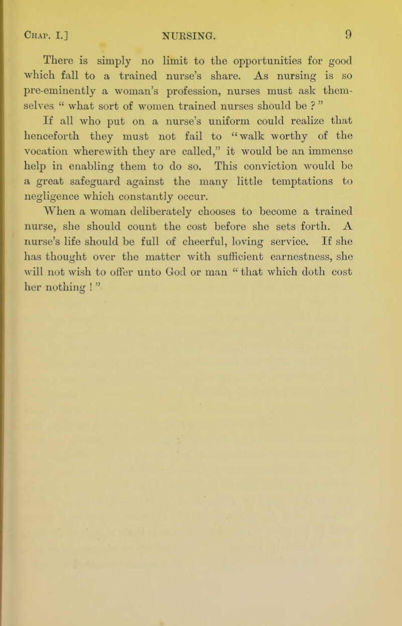 There is simply no limit to the opportunities for good which fall to a trained nurse's share. As nursing is so pre-eminently a woman's profession, nurses must ask them- selves  what sort of women trained nurses should be ?  If all who put on a nurse's uniform could realize that henceforth they must not fail to walk worthy of the vocation wherewith they are called, it would be an immense help in enabling them to do so. This conviction would be a great safeguard against the many little temptations to negligence which constantly occur. When a woman deliberately chooses to become a trained nurse, she should count the cost before she sets forth. A nurse's life should be full of cheerful, loving service. If she has thought over the matter with sufficient earnestness, she will not wish to offer unto God or man  that which doth cost her nothing ! 