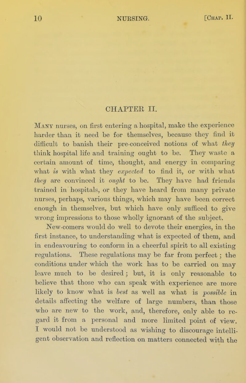 CHAPTER II. Many nurses, on first entering a hospital, make the experience harder than it need be for themselves, because they find it difficult to banish their pre-conceived notions of what tliey think hospital life and training ought to be. They waste a certain amount of time, thought, and energy in comparing what is with what they expected to find it, or with what they are convinced it ourjlit to be. They have had friends trained in hospitals, or they have heard from many private nurses, perhaps, various things, which may have been correct enough in themselves, but which have only sufficed to give wrong impressions to those wholly ignorant of the subject. New-comers would do well to devote their energies, in the first instance, to understanding what is expected of them, and in endeavouring to conform in a cheerful spirit to all existing regulations. These regulations may be far from perfect; the conditions under which the work has to be carried on may leave much to be desired; but, it is only reasonable to believe that those who can speak with experience are more likely to know what is best as well as what is possihlc in details affecting the welfare of large numbers, than those who are new to the work, and, therefore, only able to re- gard it from a personal and more limited point of view, I would not be understood as wishing to discourage intelli- gent observation and reflection on matters connected with the