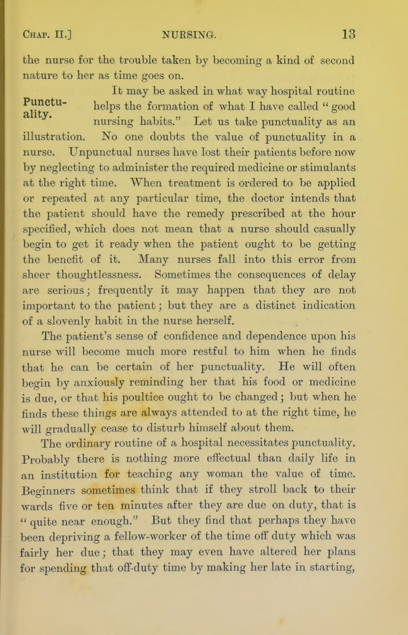 the nurse foi' the trouble taken by becoming a kind of second nature to her as time goes on. It may be asked in what way hospital routine Punetu- helps the formation of what I have called  good nursing habits. Let us take punctuality as an illustration. No one doubts the value of punctuality in a nurse. Unpunctual nurses have lost their patients before now by neglecting to administer the required medicine or stimulants at the right time. When treatment is ordered to be applied or repeated at any particular time, the doctor intends that the patient should have the remedy prescribed at the hour specified, which does not mean that a nurse should casually begin to get it ready when the patient ought to be getting the benefit of it. Many nurses fall into this error from sheer thoughtlessness. Sometimes the consequences of delay are serious; frequently it may happen that they are not important to the patient; but they are a distinct indication of a slovenly habit in the nurse herself. The patient's sense of confidence and dependence upon his nurse will become much more restful to him when he finds that he can be certain of her punctuality. He will often begin by anxiously reminding her that his food or medicine is due, or that his poultice ought to be changed; but when he finds these things are always attended to at the right time, ho will gradually cease to disturb himself about them. The ordinary routine of a hospital necessitates punctuality. Probably there is nothing more effectual than daily life in an institution for teaching any woman the value of time. Beginners sometimes think that if they stroll back to their wards five or ten minutes after they are due on duty, that is  quite near enough. But they find that perhaps they have been depriving a fellow-worker of the time off duty which was fairly her due; that they may even have altered her plans for spending that off-duty time by making her late in starting,