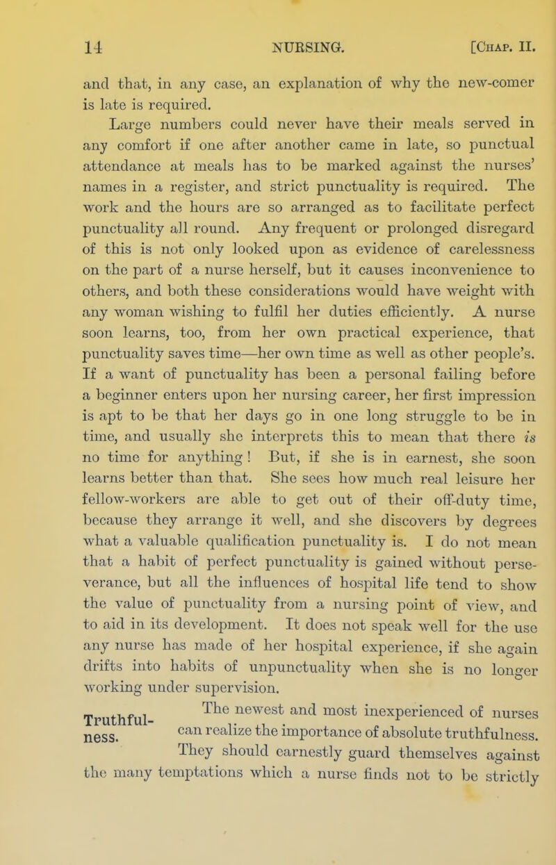 and that, in any case, an explanation of why the new-comer is late is required. Large numbers could never have their meals served in any comfort if one after another came in late, so punctual attendance at meals has to be marked against the nurses' names in a register, and strict punctuality is required. The work and the hours are so arranged as to facilitate perfect punctuality all round. Any frequent or prolonged disregard of this is not only looked upon as evidence of carelessness on the part of a nurse herself, but it causes inconvenience to others, and both these considerations would have weight with any woman wishing to fulfil her duties efficiently. A nurse soon learns, too, from her own practical experience, that punctuality saves time—her own time as well as other people's. If a want of punctuality has been a personal failing before a beginner enters upon her nursing career, her first impression is apt to be that her days go in one long struggle to be in time, and usually she interprets this to mean that there is no time for anything ! But, if she is in earnest, she soon learns better than that. She sees how much real leisure her fellow-workers are able to get out of their off-duty time, because they arrange it well, and she discovers by degrees what a valuable qualification punctuality is. I do not mean that a habit of perfect punctuality is gained without perse- verance, but all the influences of hospital life tend to show the value of punctuality from a nursing point of view, and to aid in its development. It does not speak well for the use any nurse has made of her hospital experience, if she again drifts into habits of unpunctuality when she is no longer working under supervision. Truthful- ^^^ newest and most inexperienced of nurses ness. ^^^^ realize the importance of absolute truthfulness. They should earnestly guard themselves against the many temptations which a nurse finds not to be strictly
