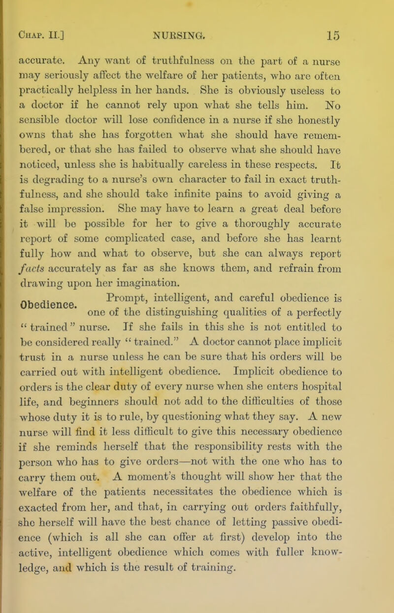 accurate. Any want of truthfulness on the part of a nurse may seriously aifcct the welfare of her patients, who are often practically helpless in her hands. She is obviously useless to a doctor if he cannot rely upon what she tells him. No sensible doctor will lose confidence in a nurse if she honestly owns that she has forgotten what she should have remem- bered, or that she has failed to observe what she should have noticed, unless she is habitually careless in these respects. It is degrading to a nurse's own character to fail in exact truth- fulness, and she should take infinite pains to avoid giving a false impression. She may have to learn a great deal before it will be possible for her to give a thoroughly accurate report of some complicated case, and before she has learnt fully how and what to observe, but she can always report facts accurately as far as she knows them, and refrain from drawing upon her imagination. Obedience Prompt, intelligent, and careful obedience is one of the distinguishing qualities of a perfectly  trained  nurse. If she fails in this she is not entitled to be considered really  ti'ained. A doctor cannot place implicit trust in a nurse unless he can be sure that his orders will be carried out with intelligent obedience. Implicit obedience to ordei's is the clear duty of every nurse when she enters hospital life, and beginners should not add to the difficulties of those whose duty it is to rule, by questioning what they say. A new nurse will find it less difficult to give this necessary obedience if she reminds herself that the responsibility rests with the person who has to give orders—not with the one who has to carry them out. A moment's thought will show her that the welfare of the patients necessitates the obedience which is exacted from her, and that, in carrying out orders faithfully, she herself will have the best chance of letting passive obedi- ence (which is all she can offer at first) develop into the active, intelligent obedience which comes with fuller know- ledge, and which is the result of training.