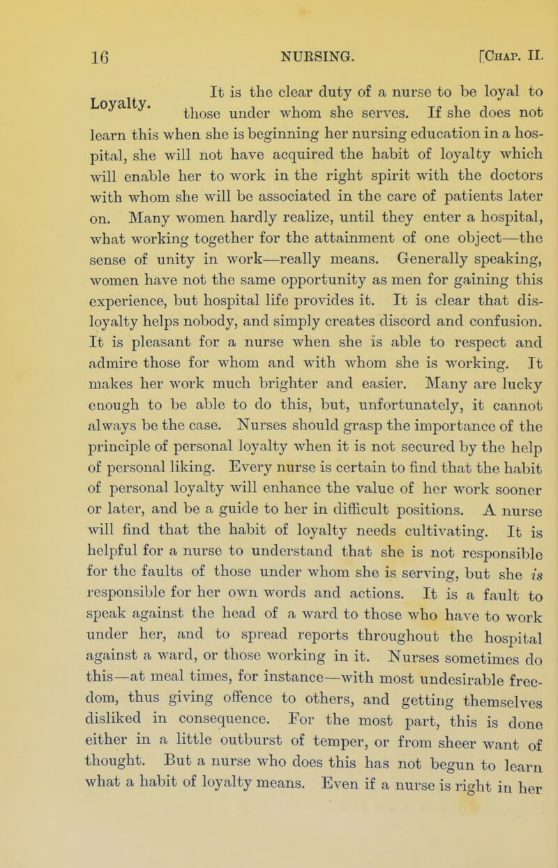 It is the clear duty of a nurse to be loyal to Loyalty. ^j^Qgg under whom she serves. If she does not learn this when she is beginning her nursing education in a hos- pital, she will not have acquired the habit of loyalty which will enable her to work in the right spirit with the doctors with whom she will be associated in the care of patients later on. Many women hardly realize, until they enter a hospital, what working together for the attainment of one object—the sense of unity in work—really means. Generally speaking, women have not the same opportunity as men for gaining this experience, but hospital life provides it. It is clear that dis- loyalty helps nobody, and simply creates discord and confusion. It is pleasant for a nurse when she is able to respect and admire those for whom and with whom she is working. It makes her work much brighter and easier. Many are lucky enough to be able to do this, but, unfortunately, it cannot always be the case. Nurses should grasp the importance of the principle of personal loyalty when it is not secured by the help of personal liking. Every nurse is certain to find that the habit of personal loyalty will enhance the value of her work sooner or later, and be a guide to her in difficult positions. A nurse will find that the habit of loyalty needs cultivating. It is helpful for a nurse to understand that she is not responsible for the faults of those under whom she is serving, but she is responsible for her own words and actions. It is a fault to speak against the head of a ward to those who have to work under her, and to spread reports throughout the hospital against a ward, or those working in it. Nurses sometimes do this—at meal times, for instance—with most undesirable free- dom, thus giving offence to others, and getting themselves disliked in consequence. For the most part, this is done either in a little outburst of temper, or from sheer want of thought. But a nurse who does this has not begun to learn what a habit of loyalty means. Even if a nurse is right in her