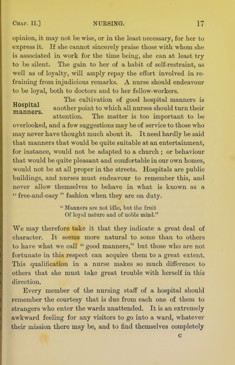 opinion, it may not be wise, or in the least necessary, for her to express it. If she cannot sincerely praise those with whom she is associated in work for the time being, she can at least try to be silent. The gain to her of a habit of self-restraint, as well as of loyalty, will amply repay the effort involved in re- fraining from injudicious remarks. A nurse should endeavour to be loyal, both to doctors and to her fellow-workers. The cultivation of good hospital manners is Hospital another point to which all nui'ses should turn their manners. . mi . • attention. Ihe matter is too important to be overlooked, and a few suggestions may be of service to those who may never have thought much about it. It need hardly be said that manners that would be quite suitable at an entertainment, for instance, would not be adapted to a church ; or behaviour that would be quite pleasant and comfortable in our own homes, would not be at all proper in the streets. Hospitals are public buildings, and nurses must endeavour to remember this, and never allow themselves to behave in what is known as a  free-and-easy  fashion when they are on duty.  Manners are not idle, but the fruit Of loyal nature and of noble mind. We may therefore take it that they indicate a great deal of character. It seems more natural to some than to others to have what we call  good manners, but those who are not fortunate in this respect can acquire them to a great extent. This qualification in a nurse makes so much difference to others that she must take great trouble with herself in this direction. Every member of the nursing staff of a hospital should remember the courtesy that is due from each one of them to strangers who enter the wards unattended. It is an extremely awkward feeling for any visitors to go into a ward, whatever their mission there may be, and to find themselves completely o