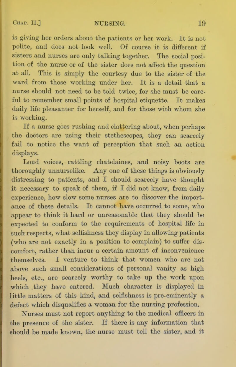 is giving her orders about the patients or her work. It is not polite, and does not look well. Of course it is diiferent if sisters and nurses are only talking together. The social posi- tion of the nurse or of the sister does not affect the question at all. This is simply the courtesy due to the sister of the ward from those working under her. It is a detail that a nurse should not need to be told twice, for she must be care- ful to remember small points of hospital etiquette. It makes daily life pleasanter for herself, and for those with whom she is working. If a nurse goes rushing and clattering about, when perhaps the doctors ai'C using their stethescopes, they can scarcely fail to notice the want of perception that such an action displays. Loud voices, rattling chatelaines, and noisy boots are thoroughly unnurselike. Any one of these things is obviously distressing to patients, and I should scarcely have thought it necessary to speak of them, if I did not know, from daily experience, how slow some nurses are to discover the import- ance of these details. It cannot have occurred to some, who appear to think it hard or unreasonable that they should be expected to conform to the requirements of hospital life in such respects, what selfishness they display in allowing patients (who are not exactly in a position to complain) to suffer dis- comfort, rather than incur a certain amount of inconvenience themselves. I venture to think that women who are not above such small considerations of personal vanity as high heels, etc., are scarcely worthy to take up the work upon which .they have entered. Much character is displayed in little matters of this kind, and selfishness is pre-eminently a defect which disqualifies a woman for the nursing profession. Nurses must not report anything to the medical officers in the presence of the sister. If there is any information that should be made known, the nurse must tell the sister, and it
