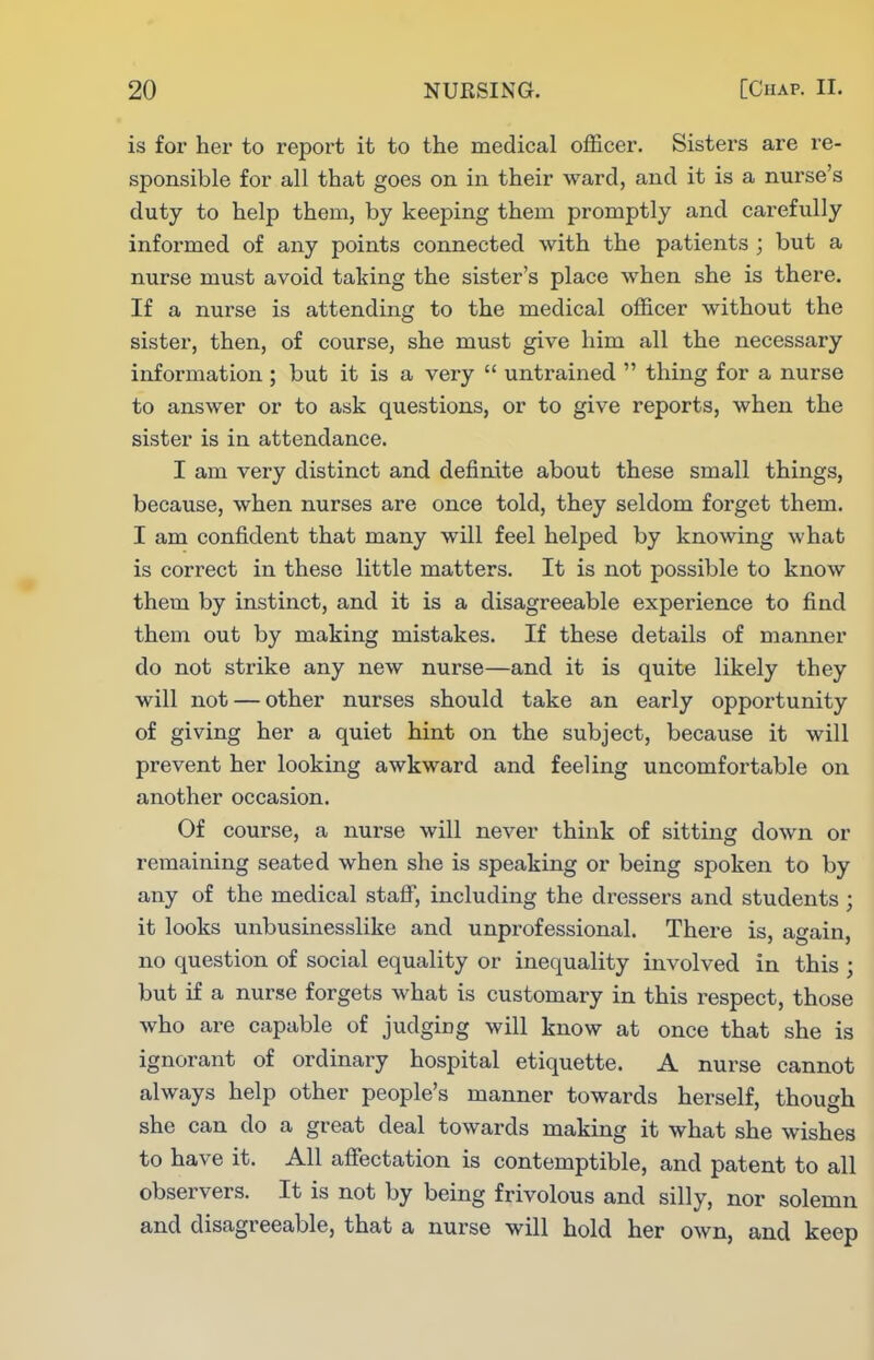 is for her to report it to the medical officer. Sisters are re- sponsible for all that goes on in their ward, and it is a nurse's duty to help them, by keeping them promptly and carefully informed of any points connected with the patients ; but a nurse must avoid taking the sister's place when she is there. If a nurse is attending to the medical officer without the sister, then, of course, she must give him all the necessary information ; but it is a very  untrained  thing for a nurse to answer or to ask questions, or to give reports, when the sister is in attendance. I am very distinct and definite about these small things, because, when nurses are once told, they seldom forget them. I am confident that many will feel helped by knowing what is correct in these little matters. It is not possible to know them by instinct, and it is a disagreeable experience to find them out by making mistakes. If these details of manner do not strike any new nurse—and it is quite likely they will not — other nurses should take an early opportunity of giving her a quiet hint on the subject, because it will prevent her looking awkward and feeling uncomfortable on another occasion. Of course, a nurse will never think of sitting down or remaining seated when she is speaking or being spoken to by any of the medical staif, including the dressers and students ; it looks unbusinesslike and unprofessional. There is, again, no question of social equality or inequality involved in this ; but if a nurse forgets what is customary in this respect, those who are capable of judging will know at once that she is ignorant of ordinary hospital etiquette. A nurse cannot always help other people's manner towards herself, though she can do a great deal towards making it what she wishes to have it. All aflTectation is contemptible, and patent to all observers. It is not by being frivolous and silly, nor solemn and disagreeable, that a nurse will hold her own, and keep