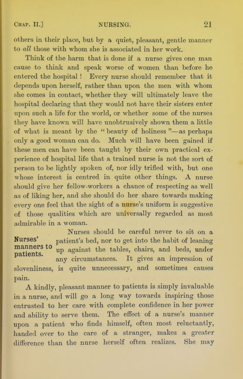 others in their place, but by a quiet, pleasant, gentle manner to all those with whom she is associated in her work. Think of the harm that is done if a nurse gives one man cause to think and speak worse of women than before he entered the hospital ! Every nurse should remember that it depends upon herself, rather than upon the men with whom she comes in contact, whether they will ultimately leave the hospital declaring that they would not have their sisters enter upon such a life for the world, or whether some of the nurses they have known will have unobtrusively shown them a little of what is meant by the  beauty of holiness —as perhaps only a good woman can do. Much will have been gained if these men can have been taught by their own practical ex- perience of hospital life that a trained nurse is not the sort of person to be lightly spoken of, nor idly trifled with, but one whose interest is centred in quite other things. A nurse should give her fellow-workers a chance of respecting as well as of liking her, and she should do her share towards making every one feel that the sight of a nurse's uniform is suggestive of those qualities which are universally regarded as most admirable in a woman. Nurses should be careful never to sit on a Nurses' patient's bed, nor to get into the habit of leaning manners to against the tables, chairs, and beds, under patients. ^ ^ ' . ' . . . any circumstances. It gives an impression oi slovenliness, is quite unnecessary, and sometimes causes pain. A kindly, pleasant manner to patients is simply invaluable in a nurse, and will go a long way towards inspiring those entrusted to her care with complete confidence in her power and ability to serve them. The effect of a nurse's manner upon a patient who finds himself, often most reluctantly, handed over to the care of a stranger, makes a greater difference than the nurse herself often realizes. She may