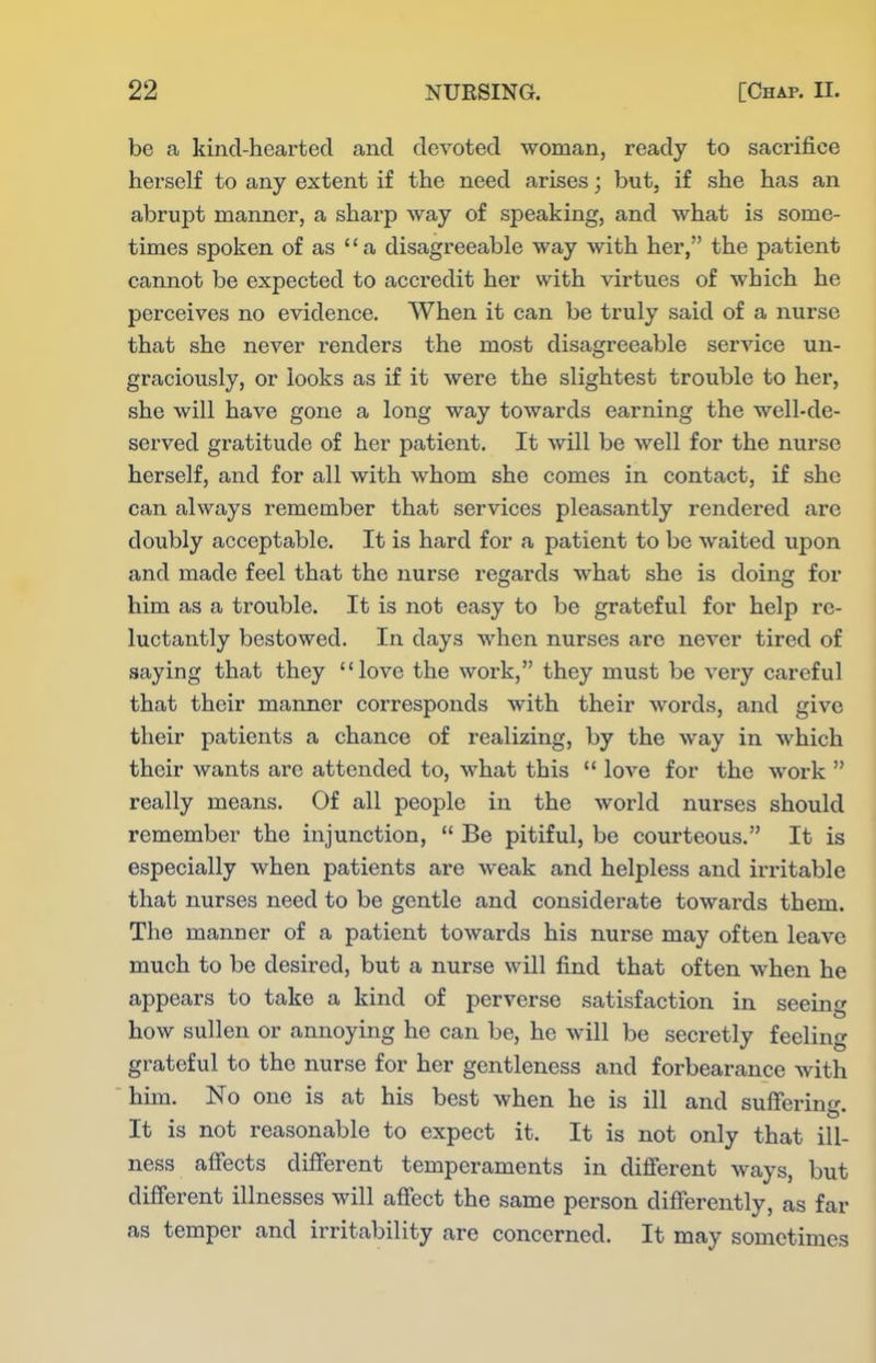 be a kind-hearted and devoted woman, ready to sacrifice herself to any extent if the need arises; but, if she has an abrupt manner, a sharp way of speaking, and what is some- times spoken of as a disagreeable way with her, the patient cannot be expected to accredit her with virtues of which he perceives no evidence. When it can be truly said of a nurse that she never renders the most disagreeable service un- graciously, or looks as if it were the slightest trouble to her, she will have gone a long way towards earning the well-de- served gratitude of her patient. It will be well for the nurse herself, and for all with whom she comes in contact, if she can always remember that services pleasantly rendered are doubly acceptable. It is hard for a patient to be waited upon and made feel that the nurse regards what she is doing for him as a trouble. It is not easy to be grateful for help re- luctantly bestowed. In days when nurses are never tired of saying that they love the work, they must be very careful that their manner corresponds with their words, and give their patients a chance of realizing, by the way in which their wants are attended to, what this  love for the work  really means. Of all people in the world nurses should remember the injunction,  Be pitiful, be courteous. It is especially when patients are weak and helpless and irritable that nurses need to be gentle and considerate towards them. The manner of a patient towards his nurse may often leave much to be desired, but a nurse will find that often when he appears to take a kind of perverse satisfaction in seeing how sullen or annoying he can be, he will be secretly feeling grateful to the nurse for her gentleness and forbearance with him. No one is at his best when he is ill and su^ferinr^ It is not reasonable to expect it. It is not only that ill- ness affects different temperaments in different ways, but diff'erent illnesses will affect the same person differently, as far as temper and irritability are concerned. It may sometimes