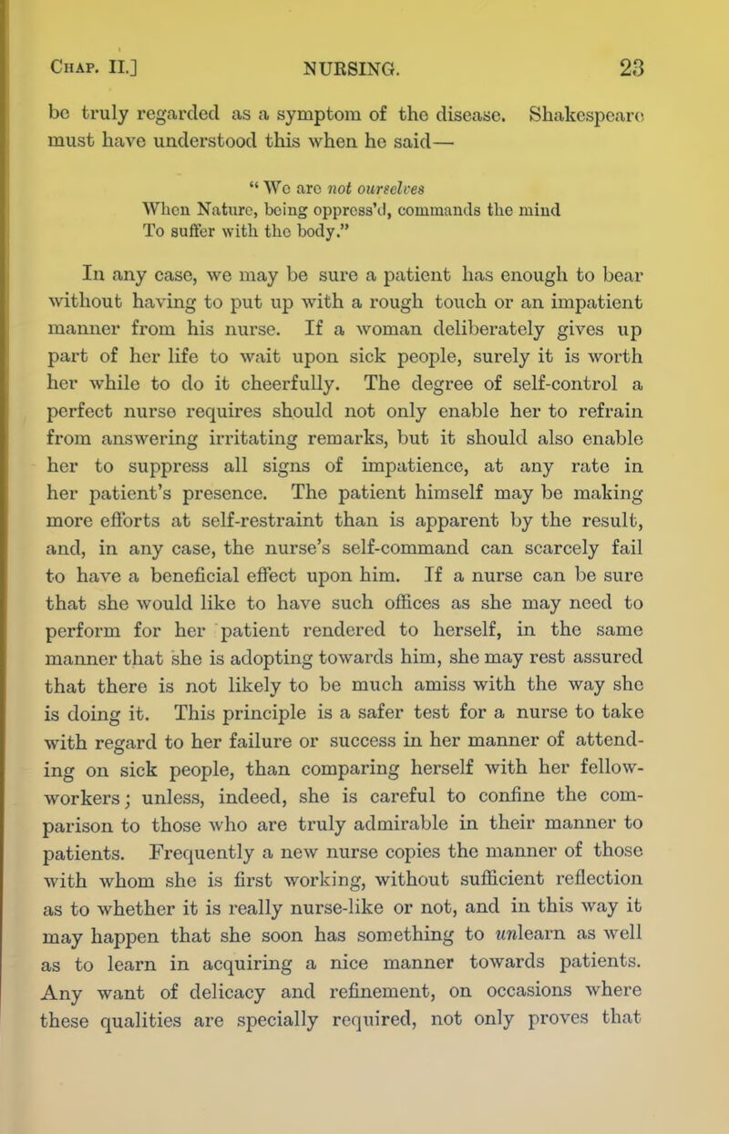 be truly regarded as a symptom of the disease. Shakespeare must have understood this when he said—  Wc arc not ourselces When Nature, being opprcss'd, commands the mind To suffer with the body. In any case, we may be sure a patient has enough to bear without having to put up with a rough touch or an impatient manner from his nurse. If a woman deliberately gives up part of her life to wait upon sick people, surely it is worth her while to do it cheerfully. The degree of self-control a perfect nurse requires should not only enable her to refrain from answering irritating remarks, but it should also enable her to suppress all signs of impatience, at any rate in her patient's presence. The patient himself may be making more efibrts at self-restraint than is apparent by the result, and, in any case, the nurse's self-command can scarcely fail to have a beneficial effect upon him. If a nurse can be sure that she would like to have such ofiices as she may need to perform for her patient rendered to herself, in the same manner that she is adopting towards him, she may rest assured that there is not likely to be much amiss with the way she is doing it. This principle is a safer test for a nurse to take with regard to her failure or success in her manner of attend- ing on sick people, than comparing herself with her fellow- workers; unless, indeed, she is careful to confine the com- parison to those who are truly admirable in their manner to patients. Frequently a new nurse copies the manner of those with whom she is first working, without sufficient reflection as to whether it is really nurse-like or not, and in this way it may happen that she soon has something to wnlearn as well as to learn in acquiring a nice manner towards patients. Any want of delicacy and refinement, on occasions where these qualities are specially required, not only proves that