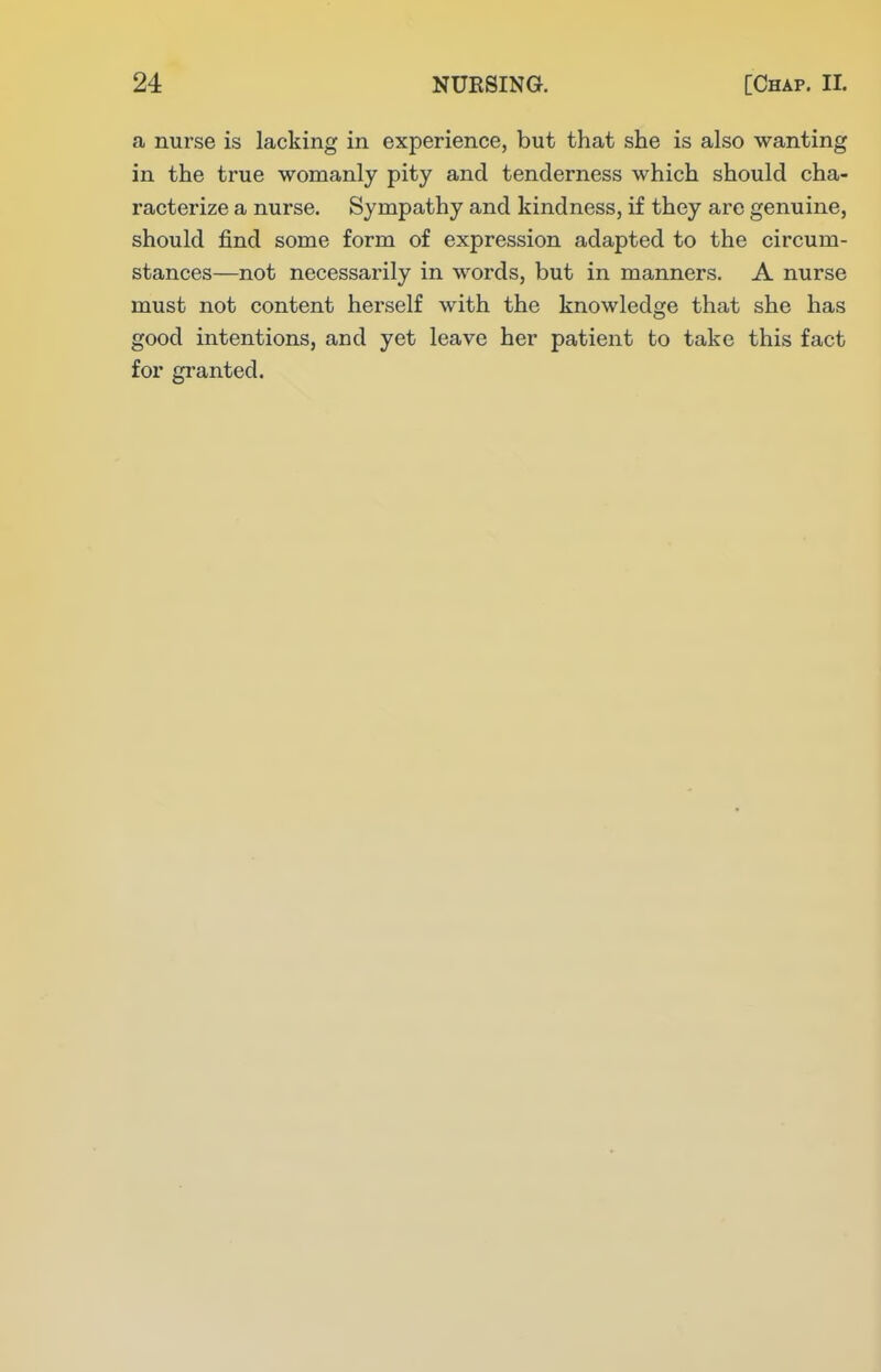 a nurse is lacking in experience, but that she is also wanting in the true womanly pity and tenderness which should cha- racterize a nurse. Sympathy and kindness, if they arc genuine, should find some form of expression adapted to the circum- stances—not necessarily in words, but in manners. A nurse must not content herself with the knowledge that she has good intentions, and yet leave her patient to take this fact for granted.