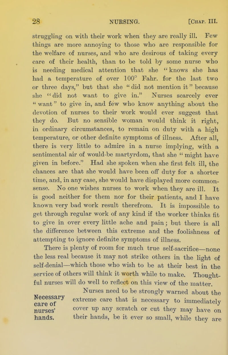 struggling on with their work when they are really ill. Pew things are more annoying to those who are responsible for the welfare of nurses, and who are desirous of taking every care of their health, than to be told by some nurse who is needing medical attention that she  knows she has had a temperature of over 100° Fahr. for the last two or three days, but that she  did not mention it because she did not want to give in. Nurses scarcely ever  want to give in, and few who know anything about the devotion of nurses to their work would ever suggest that they do. But no sensible woman would think it right, in ordinary circumstances, to remain on duty with a high temperature, or other definite symptoms of illness. After all, there is very little to admire in a nurse implying, with a sentimental air of would-be martyrdom, that she  might have given in before. Had she spoken when she first felt ill, the chances are that she would have been off duty for a shorter time, and, in any case, she would have displayed more common- sense. No one wishes nurses to work when they are ill. It is good neither for them nor for their patients, and I have known very bad work result therefrom. It is impossible to get through regular work of any kind if the worker thinks fit to give in over every little ache and pain; but there is all the difference between this extreme and the foolishness of attempting to ignore definite symptoms of illness. There is plenty of room for much true self-sacrifice—none the less real because it may not strike others in the light of self-denial—which those who wish to be at their best in the service of others will think it worth while to make. Thought- ful nurses will do well to reflect on this view of the matter. Nurses need to be strongly warned about the eare^of extreme care that is necessary to immediately nurses' cover up any scratch or cut they may have on hands. their hands, be it ever so small, while they are